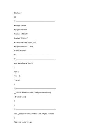 Capítulo 2
58
//-----------------------------------------------------------------------
#include <vcl.h>
#pragma hdrstop
#include <stdlib.h>
#include "Unit1.h"
#pragma package(smart_init)
#pragma resource "*.dfm"
TForm1 *Form1;
//------------------------------------------------------------------------
//-------------------------------------------------------------------------
void Soma(float a, float b)
{
float r;
r = a + b;
return r;
}
//-------------------------------------------------------------------------
__fastcall TForm1::TForm1(TComponent* Owner)
: TForm(Owner)
{
}
//-------------------------------------------------------------------------
void __fastcall TForm1::Button1Click(TObject *Sender)
{
float valor1,valor2,resp;;
 