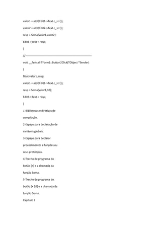 valor1 = atof(Edit1->Text.c_str());
valor2 = atof(Edit2->Text.c_str());
resp = Soma(valor1,valor2);
Edit3->Text = resp;
}
//-------------------------------------------------------------------------
void __fastcall TForm1::Button2Click(TObject *Sender)
{
float valor1, resp;
valor1 = atof(Edit1->Text.c_str());
resp = Soma(valor1,10);
Edit3->Text = resp;
}
1-Bibliotecas e diretivas de
compilação.
2-Espaço para declaração de
variáveis globais.
3-Espaço para declarar
procedimentos e funções ou
seus protótipos.
4-Trecho de programa do
botão [+] e a chamada da
função Soma.
5-Trecho de programa do
botão [+ 10] e a chamada da
função Soma.
Capítulo 2
 