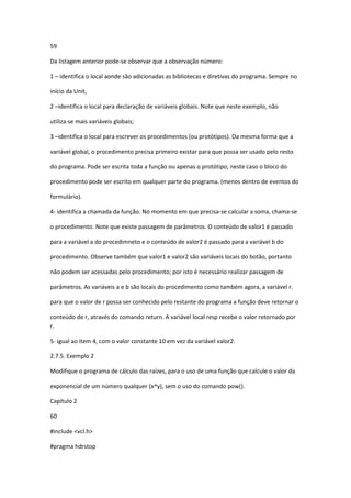 59
Da listagem anterior pode-se observar que a observação número:
1 – identifica o local aonde são adicionadas as bibliotecas e diretivas do programa. Sempre no
início da Unit,
2 –identifica o local para declaração de variáveis globais. Note que neste exemplo, não
utiliza-se mais variáveis globais;
3 –identifica o local para escrever os procedimentos (ou protótipos). Da mesma forma que a
variável global, o procedimento precisa primeiro existar para que possa ser usado pelo resto
do programa. Pode ser escrita toda a função ou apenas o protótipo; neste caso o bloco do
procedimento pode ser escrito em qualquer parte do programa. (menos dentro de eventos do
formulário).
4- identifica a chamada da função. No momento em que precisa-se calcular a soma, chama-se
o procedimento. Note que existe passagem de parâmetros. O conteúdo de valor1 é passado
para a variável a do procedimneto e o conteúdo de valor2 é passado para a variável b do
procedimento. Observe também que valor1 e valor2 são variáveis locais do botão, portanto
não podem ser acessadas pelo procedimento; por isto é necessário realizar passagem de
parâmetros. As variáveis a e b são locais do procedimento como também agora, a variável r.
para que o valor de r possa ser conhecido pelo restante do programa a função deve retornar o
conteúdo de r, através do comando return. A variável local resp recebe o valor retornado por
r.
5- igual ao item 4, com o valor constante 10 em vez da variável valor2.
2.7.5. Exemplo 2
Modifique o programa de cálculo das raízes, para o uso de uma função que calcule o valor da
exponencial de um número qualquer (x^y), sem o uso do comando pow().
Capítulo 2
60
#include <vcl.h>
#pragma hdrstop
 