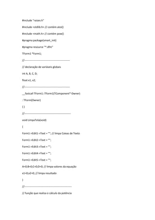 #include "raizes.h"
#include <stdlib.h> // contém atoi()
#include <math.h> // contém pow()
#pragma package(smart_init)
#pragma resource "*.dfm"
TForm1 *Form1;
//----------------------------------------------------
// declaração de variáveis globais
int A, B, C, D;
float x1, x2;
//----------------------------------------------------
__fastcall TForm1::TForm1(TComponent* Owner)
: TForm(Owner)
{ }
//-----------------------------------------------------
void LimpaTela(void)
{
Form1->Edit1->Text = ""; // limpa Caixas de Texto
Form1->Edit2->Text = "";
Form1->Edit3->Text = "";
Form1->Edit4->Text = "";
Form1->Edit5->Text = "";
A=0;B=0;C=0;D=0; // limpa valores da equação
x1=0;x2=0; // limpa resultado
}
//------------------------------------------------------
// função que realiza o cálculo da potência
 