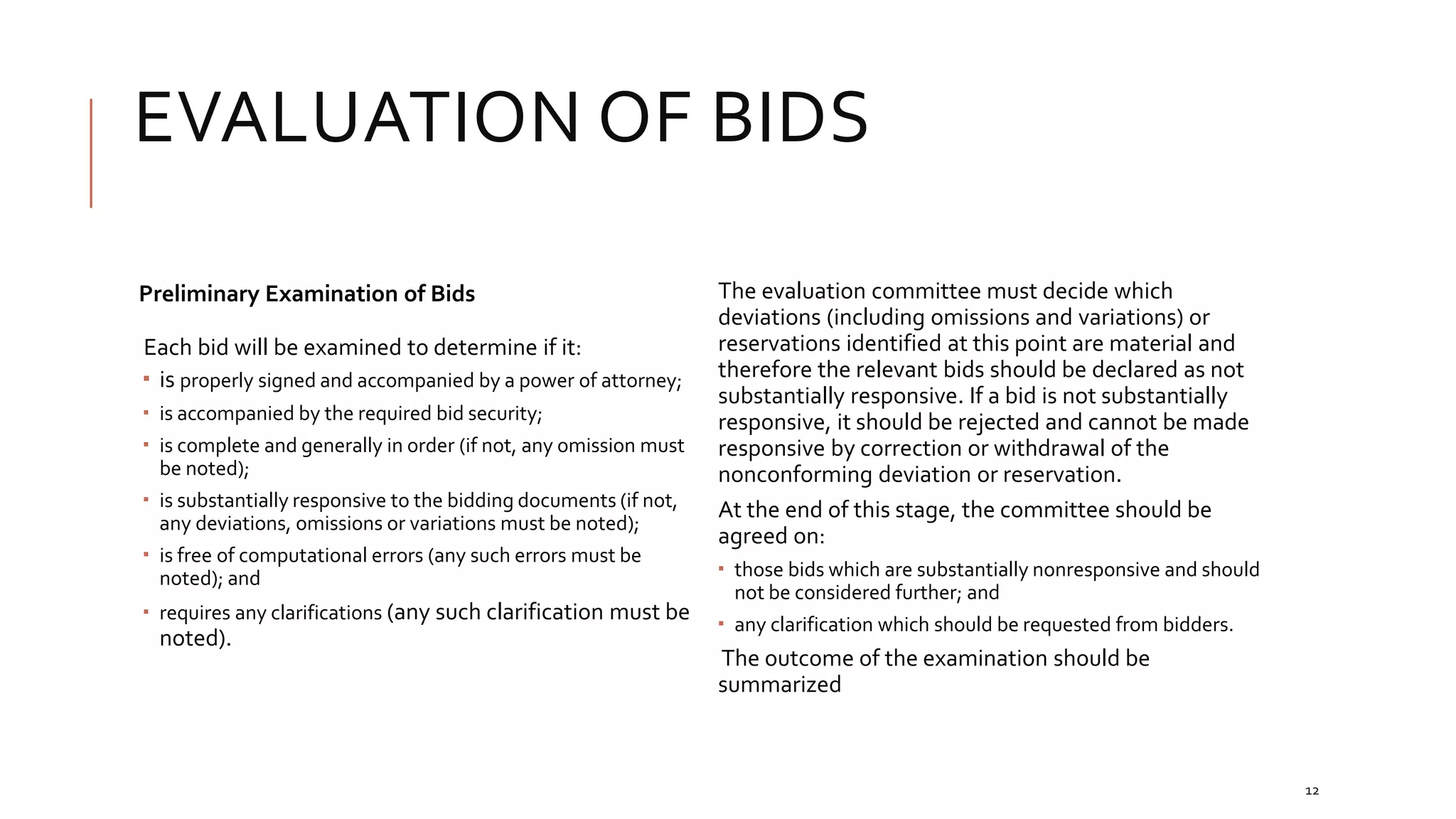 EVALUATION OF BIDS
12
Preliminary Examination of Bids
Each bid will be examined to determine if it:
 is properly signed and accompanied by a power of attorney;
 is accompanied by the required bid security;
 is complete and generally in order (if not, any omission must
be noted);
 is substantially responsive to the bidding documents (if not,
any deviations, omissions or variations must be noted);
 is free of computational errors (any such errors must be
noted); and
 requires any clarifications (any such clarification must be
noted).
The evaluation committee must decide which
deviations (including omissions and variations) or
reservations identified at this point are material and
therefore the relevant bids should be declared as not
substantially responsive. If a bid is not substantially
responsive, it should be rejected and cannot be made
responsive by correction or withdrawal of the
nonconforming deviation or reservation.
At the end of this stage, the committee should be
agreed on:
 those bids which are substantially nonresponsive and should
not be considered further; and
 any clarification which should be requested from bidders.
The outcome of the examination should be
summarized
 