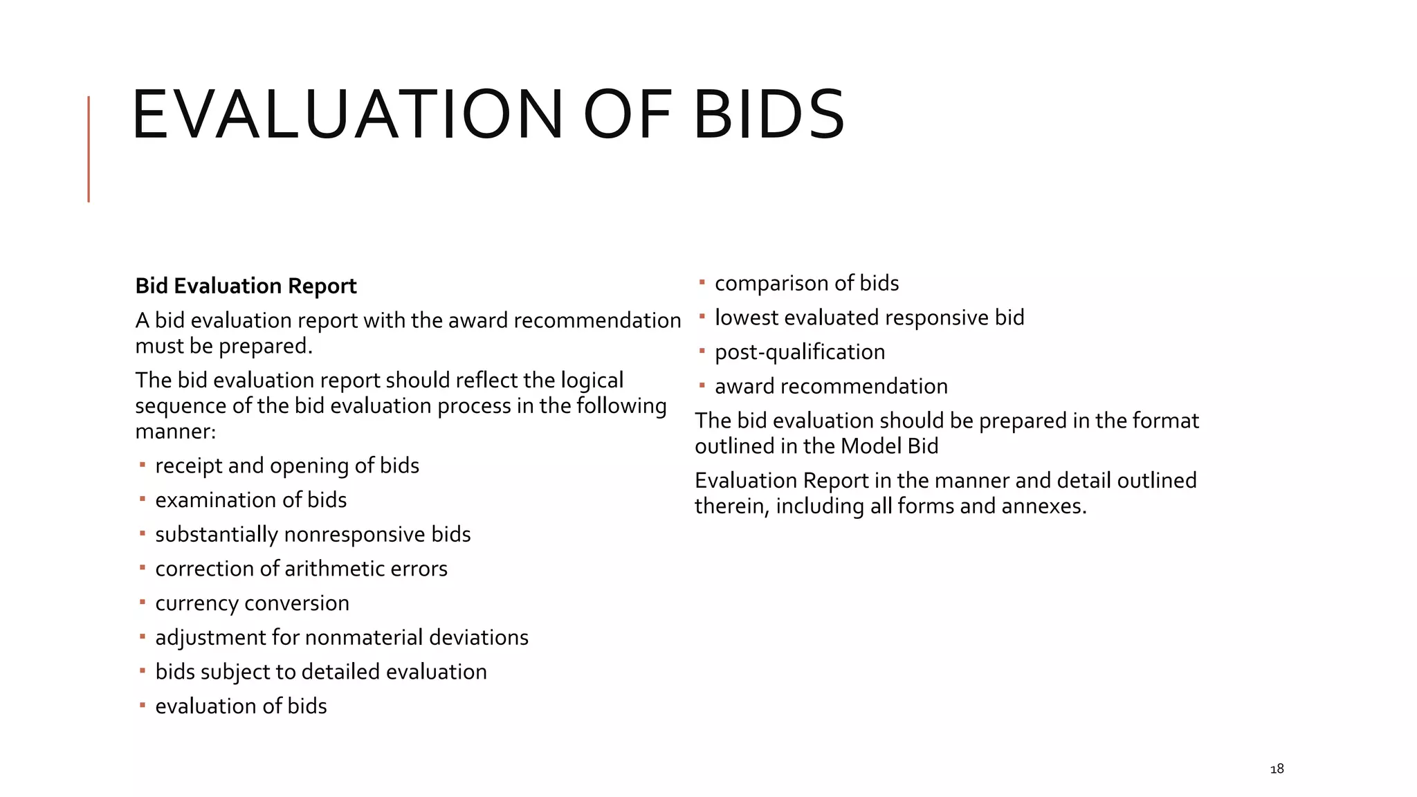EVALUATION OF BIDS
18
Bid Evaluation Report
A bid evaluation report with the award recommendation
must be prepared.
The bid evaluation report should reflect the logical
sequence of the bid evaluation process in the following
manner:
 receipt and opening of bids
 examination of bids
 substantially nonresponsive bids
 correction of arithmetic errors
 currency conversion
 adjustment for nonmaterial deviations
 bids subject to detailed evaluation
 evaluation of bids
 comparison of bids
 lowest evaluated responsive bid
 post-qualification
 award recommendation
The bid evaluation should be prepared in the format
outlined in the Model Bid
Evaluation Report in the manner and detail outlined
therein, including all forms and annexes.
 