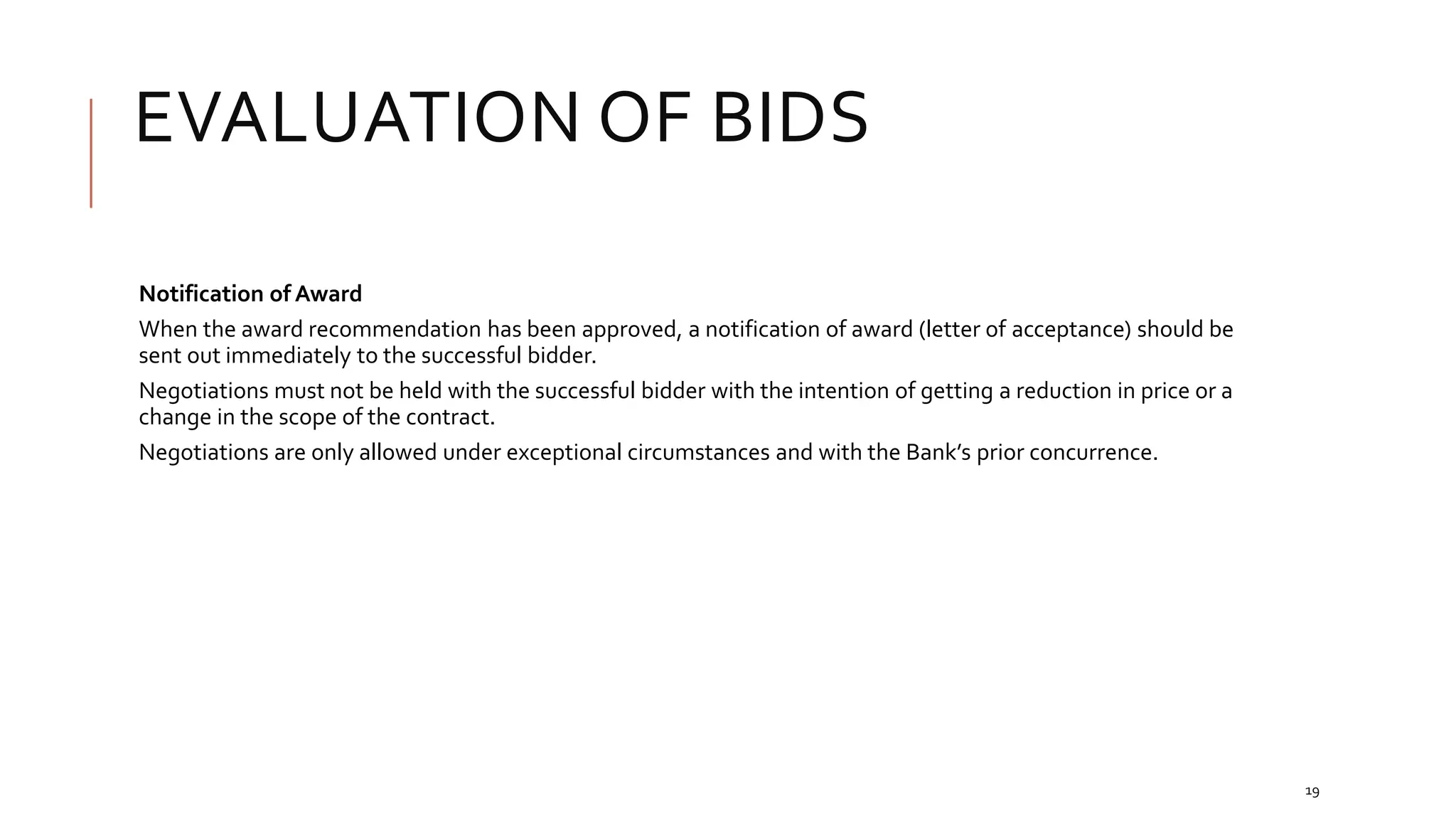 EVALUATION OF BIDS
19
Notification of Award
When the award recommendation has been approved, a notification of award (letter of acceptance) should be
sent out immediately to the successful bidder.
Negotiations must not be held with the successful bidder with the intention of getting a reduction in price or a
change in the scope of the contract.
Negotiations are only allowed under exceptional circumstances and with the Bank’s prior concurrence.
 