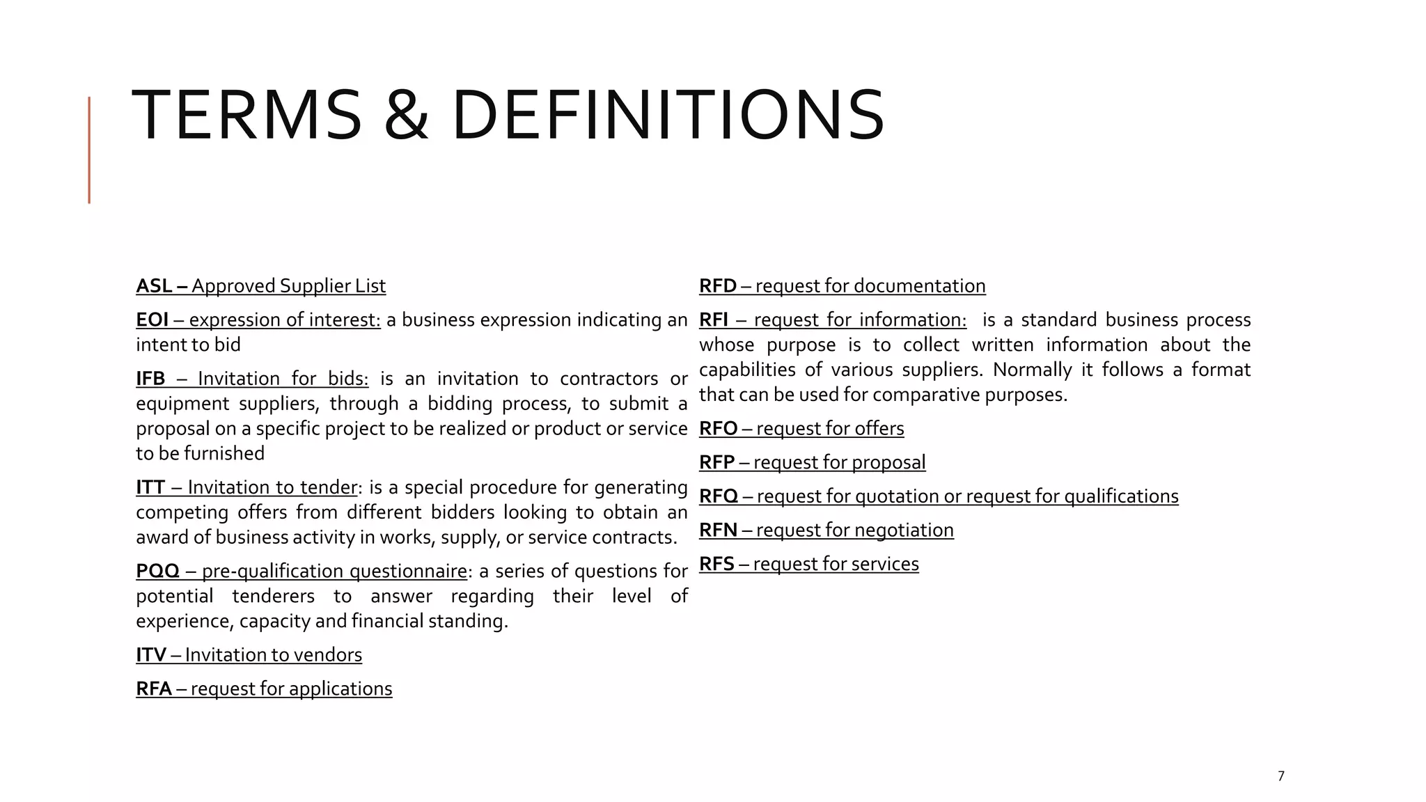 TERMS & DEFINITIONS
ASL – Approved Supplier List
EOI – expression of interest: a business expression indicating an
intent to bid
IFB – Invitation for bids: is an invitation to contractors or
equipment suppliers, through a bidding process, to submit a
proposal on a specific project to be realized or product or service
to be furnished
ITT – Invitation to tender: is a special procedure for generating
competing offers from different bidders looking to obtain an
award of business activity in works, supply, or service contracts.
PQQ – pre-qualification questionnaire: a series of questions for
potential tenderers to answer regarding their level of
experience, capacity and financial standing.
ITV – Invitation to vendors
RFA – request for applications
RFD – request for documentation
RFI – request for information: is a standard business process
whose purpose is to collect written information about the
capabilities of various suppliers. Normally it follows a format
that can be used for comparative purposes.
RFO – request for offers
RFP – request for proposal
RFQ – request for quotation or request for qualifications
RFN – request for negotiation
RFS – request for services
7
 