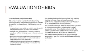 EVALUATION OF BIDS
14
Evaluation and Comparison of Bids
Bids which have not been declared substantially
nonresponsive will then have to be evaluated in depth.
Before a bid can be evaluated the following must be
done:
 computational errors must be corrected in accordance with
the relevant provision in the instructions to bidders;
 bid prices must be converted to a common currency in
accordance with the relevant provision in the instructions to
bidders;
 adjustments should be made for any obvious omissions,
deviations or variations which are not considered to be
material and which can be quantified;
 the adjusted bid price resulting from the above would
constitute the basis for the subsequent evaluation and
comparison of bids.
The detailed evaluation of a bid involves first checking
that the technical characteristics, functional
performance and commercial conditions of the bid are
in accordance with the bid requirements.
The next step is to apply the evaluation criteria specified
in the bidding documents and adjust each bid as
appropriate using the evaluation criteria. Only the
criteria specified in the bid document can be applied.
No new criteria must be introduced at evaluation,
and the specified criteria must be applied wherever
appropriate. Specified criteria cannot be waived during
evaluation.
.
 