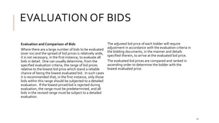 EVALUATION OF BIDS
15
Evaluation and Comparison of Bids
Where there are a large number of bids to be evaluated
(over six) and the spread of bid prices is relatively wide,
it is not necessary, in the first instance, to evaluate all
bids in detail. One can usually determine, from the
specified evaluation criteria, the range of bid prices
relative to the lowest bid price which stand a reliable
chance of being the lowest evaluated bid. In such cases
it is recommended that, in the first instance, only those
bids within this range should be subjected to a detailed
evaluation. If the lowest priced bid is rejected during
evaluation, the range must be predetermined, and all
bids in the revised range must be subject to a detailed
evaluation.
The adjusted bid price of each bidder will require
adjustment in accordance with the evaluation criteria in
the bidding documents, in the manner and details
specified therein, to arrive at the evaluated bid price.
The evaluated bid prices are compared and ranked in
ascending order to determine the bidder with the
lowest evaluated price.
 