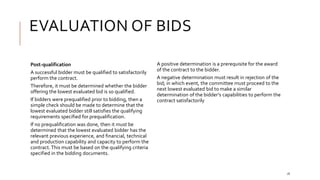 EVALUATION OF BIDS
16
Post-qualification
A successful bidder must be qualified to satisfactorily
perform the contract.
Therefore, it must be determined whether the bidder
offering the lowest evaluated bid is so qualified.
If bidders were prequalified prior to bidding, then a
simple check should be made to determine that the
lowest evaluated bidder still satisfies the qualifying
requirements specified for prequalification.
If no prequalification was done, then it must be
determined that the lowest evaluated bidder has the
relevant previous experience, and financial, technical
and production capability and capacity to perform the
contract.This must be based on the qualifying criteria
specified in the bidding documents.
A positive determination is a prerequisite for the award
of the contract to the bidder.
A negative determination must result in rejection of the
bid; in which event, the committee must proceed to the
next lowest evaluated bid to make a similar
determination of the bidder’s capabilities to perform the
contract satisfactorily
 