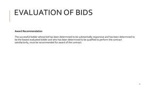 EVALUATION OF BIDS
17
Award Recommendation
The successful bidder whose bid has been determined to be substantially responsive and has been determined to
be the lowest evaluated bidder and who has been determined to be qualified to perform the contract
satisfactorily, must be recommended for award of the contract.
 