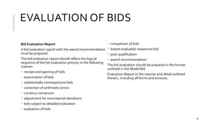 EVALUATION OF BIDS
18
Bid Evaluation Report
A bid evaluation report with the award recommendation
must be prepared.
The bid evaluation report should reflect the logical
sequence of the bid evaluation process in the following
manner:
 receipt and opening of bids
 examination of bids
 substantially nonresponsive bids
 correction of arithmetic errors
 currency conversion
 adjustment for nonmaterial deviations
 bids subject to detailed evaluation
 evaluation of bids
 comparison of bids
 lowest evaluated responsive bid
 post-qualification
 award recommendation
The bid evaluation should be prepared in the format
outlined in the Model Bid
Evaluation Report in the manner and detail outlined
therein, including all forms and annexes.
 
