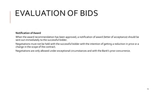 EVALUATION OF BIDS
19
Notification of Award
When the award recommendation has been approved, a notification of award (letter of acceptance) should be
sent out immediately to the successful bidder.
Negotiations must not be held with the successful bidder with the intention of getting a reduction in price or a
change in the scope of the contract.
Negotiations are only allowed under exceptional circumstances and with the Bank’s prior concurrence.
 