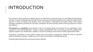INTRODUCTION
Procurement is the acquisition of goods, services or works from an external source. It is favorable that the goods,
services or works are appropriate and that they are procured at the best possible cost to meet the needs of the
acquirer in terms of quality and quantity, time, and location. Corporations and public bodies often define
processes intended to promote fair and open competition for their business while minimizing exposure to fraud
and collusion.
Procurement vs. acquisition: procurement is the act of buying goods and services for an organization. And,
acquisition is the conceptualization, initiation, design, development, test, contracting, production, deployment,
Logistics Support (LS), modification, supplies, or services (including construction) to satisfy organization needs.
Acquisition is therefore a much wider concept than procurement, covering the whole life cycle of acquired
systems. Multiple acquisition models exist, one of which is provided in the following section.
Following slide shall describe some procurement methods
3
 