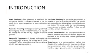 INTRODUCTION
Open Tendering: Open tendering is shorthand for
competitive bidding. It allows companies to bid on
goods in an open competition or open solicitation
manner.
Restricted Tendering: Unlike open tendering, restricted
tendering only places a limit on the amount of request
for tenders that can be sent by a supplier or service
provider.
Request for Proposals (RFP): Request for Proposal is a
term that is used all across the business world. Client
receives RFP’s from potential clients all the time when a
client is seeking a new suppliers.
Two Stage Tendering: a two stage process which is
suitable for large scale projects in which the supplier
gets involved in the design phase, method statement
and pricing. This phase enable the client to evaluate
more and select best bidder out of the 1st stage who will
award the contract of this phase.
Request for Quotations: This procurement method is
used for small-valued goods or services. Request for
quotation is by far the least complex procurement
method available.
Single-Source: is a non-competitive method that
should only be used under specific circumstances. Single
source procurement occurs when the procuring entity
intends to acquire goods or services from a sole provider
4
 