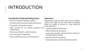 INTRODUCTION
Some Benefits ofTendering & Bidding Process:-
 Enhance Competition between suppliers,
 Cost optimization and value of sale enhancement,
 Transparency of acquisition process,
 Open vacancies for new market competitors and
entrepreneurs,
 Minimize potentials for conflict of interest,
 Give more space for negotiation,
 Assure subjectivity and accuracy of acquisition.
Applications:-
Organizations tends to call for tender due to different
reasons that might be vary from entity to another,
below are sample of reasons for using bidding &
tendering process:-
 Legal & Legislation requirements,
 New product/service acquisition,
 Large scale acquisition [exceed the limits defined in
the organization’s policies],
 Special requirement acquisition,
 Cost optimization and value of sale enhancement
5
 
