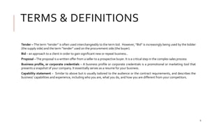 TERMS & DEFINITIONS
Tender – The term “tender” is often used interchangeably to the term bid. However, “Bid” is increasingly being used by the bidder
(the supply side) and the term “tender” used on the procurement side (the buyer).
Bid – an approach to a client in order to gain significant new or repeat business..
Proposal –The proposal is a written offer from a seller to a prospective buyer. It is a critical step in the complex sales process
Business profile, or corporate credentials – A business profile or corporate credentials is a promotional or marketing tool that
presents a snapshot of your company. It essentially serves as a resume for your business.
Capability statement – Similar to above but is usually tailored to the audience or the contract requirements, and describes the
business’ capabilities and experience, including who you are, what you do, and how you are different from your competitors.
6
 