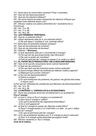 21ª.- Quins tipus de consumidors coneixes? Posa’ n exemples.
22ª.- Què són els descomponedors?
23ª.- Què són les relacions tròfiques?
24ª.- De quina manera es poden representar les relacions tròfiques que
existeixen entre diferents éssers vius?
25ª.- Dibuixa i explica una cadena alimentària de l’ ecosistema de La
Porciúncula.
26ª.- Act. 10 p. 88
27ª.- Act. 11 p. 88.
28ª.- Act. 38 p. 96.
T.6.- LES PIRÀMIDES TRÒFIQUES.
29ª.- Què és un piràmide tròfica?
30ª.- a)Què representa cada pis d’ una piràmide tròfica?
b) De què depen l’ amplada d’ una piràmide tròfica?
31ª.-Quins tipus de piràmides trofiques coneixes?
32ª.- Què són les piràmides de nombres?
33ª.- Què són les piràmides de biomasa?
34ª.- Defineix: * Biomassa.
35ª.- a) Què representa cada pis d’ una piràmide d’ energia?
b) Per què són les que proporcionen més informació?
c) Per què no poden ser invertides?
d) Com es perd part de l’ energia en passar d’ un nivell a un altre?
T.7.- EL PAPER DELS PRODUCTORS I DELS DESCOMPONEDORS.
36ª.- Què vol dir que els consumidors tenen nutrició heteròtrofa?
37ª.- a) Què són els productors?
b) Per què diem que els productors tenen nutrició autòtrofa?
38ª.- a) Quina energia utilitzen els autòtrofs per elaborar matèria orgànica?
b) Mitjançant quin procés l´obtenen?
39ª.- a) Qui són els descomponedors?
b) Sobre on actúen?
c) En què transformen les proteïnes, els greixos i els glúcids dels restes
d’ éssers vius?
d) Per què són utilitzades les substàncies que fabriquen els descomponedors?
40ª.- Act. 14 p. 90
41ª.- Act. 35 p. 96.
T.8.- LA MATÈRIA I L’ ENERGIA EN ELS ECOSISTEMES.
42ª.- Quins dos processos tenen lloc simultàniament a un ecosistema?
Flux d’ energia
43ª.- a) Com s’ inicia un flux d’ energia a un ecosistema?
b) Quin tipus d’ energia s’ utilitza?
c) En què la transformen els organismes fotosintètics?
d) On s’ emmagatzema?
44ª.- a) Què fa l’ energia en passar per diferents nivells tròfics?
b) Quan l’ energia passsa d’ un nivell tròfic a un altre , en què s’ utilitza
una part de l’ energia?
c) En què es perd bona part de l’ energia?
45ª.- a) En els ecosistemes aquàtics quin % d’ energia es perd a cada pas?
b) Quin % d’ energia queda disponible pel següent nivell?
46ª.- Dibuixa i acoloreix un flux d’ energia.
Cicle de la matèria.
 