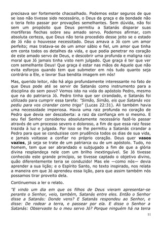precisava ser fortemente chacoalhado. Podemos estar seguros de que
se isso não tivesse sido necessário, o Deus da graça e da bondade não
o teria feito passar por provações semelhantes. Sem dúvida, não foi
sem um propósito que Deus permitiu a Satanás disparar suas
mortíferas flechas sobre seu amado servo. Podemos afirmar, com
absoluta certeza, que Deus não teria procedido desse jeito se o estado
de Jó não o houvesse necessitado. Deus amava a Jó com um amor
perfeito; mas tratava-se de um amor sábio e fiel, um amor que tinha
em conta todos os detalhes da vida, e que podia penetrar no coração
de este amado servo de Deus, e descobrir uma profunda e maligna raiz
moral que Jó jamais tinha visto nem julgado. Que graça é ter que ver
com semelhante Deus! Que graça é estar nas mãos de Aquele que não
evita esforços quando tem que submeter em nós tudo quanto seja
contrário a Ele, e lavrar Sua bendita imagem em nós!
Mas, querido leitor, não há algo profundamente interessante no fato de
que Deus pode até se servir de Satanás como instrumento para a
disciplina do sem povo? Vemos isto na vida do apóstolo Pedro, mesmo
que na do patriarca Jó. Pedro tinha que ser cirandado, e Satanás foi
utilizado para cumprir essa tarefa: "Simão, Simão, eis que Satanás vos
pediu para vos cirandar como trigo" (Lucas 22:31). Ali também havia
uma necessidade imperiosa. Havia uma raiz profunda no coração de
Pedro que devia ser descoberta: a raiz da confiança em si mesmo. E
seu fiel Senhor considerou absolutamente necessário fazê-lo passar
através de um processo severo e doloroso, a fim de que essa raiz fosse
trazida à luz e julgada. Por isso se lhe permitiu a Satanás cirandar a
Pedro para que se conduzisse com prudência todos os dias de sua vida,
e jamais voltasse a confiar no próprio coração. Deus quer vasos
vazios, já seja se trate de um patriarca ou de um apóstolo. Tudo, no
homem, tem que ser abrandado e subjugado a fim de que a glória
divina resplandeça nele com um brilho inextinguível. Se Jó tivesse
conhecido este grande princípio, se tivesse captado o objetivo divino,
quão diferentemente teria se conduzido! Mas ele —como nós— devia
aprender a sua lição; e o Espírito Santo, no texto inspirado, nos relata
a maneira em que Jó aprendeu essa lição, para que assim também nós
possamos tirar proveito dela.
Continuemos a ler o relato.
"E vindo um dia em que os filhos de Deus vieram apresentar-se
perante o Senhor, veio, também, Satanás entre eles. Então o Senhor
disse a Satanás: Donde vens? E Satanás respondeu ao Senhor, e
disse: De rodear a terra, e passear por ela. E disse o Senhor a
Satanás: Observaste tu o meu servo Jó? Porque ninguém há na terra
11
 