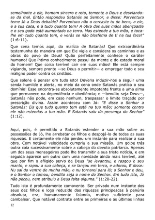 semelhante a ele, homem sincero e reto, temente a Deus e desviando-
se do mal. Então respondeu Satanás ao Senhor, e disse: Porventura
teme Jó a Deus debalde? Porventura não o cercaste tu de bens, a ele,
e a sua casa, e a tudo quanto tem? A obra das suas mãos abençoaste
e o seu gado está aumentado na terra. Mas estende a tua mão, e toca-
lhe em tudo quanto tem, e verás se não blasfema de ti na tua face!"
(1:6-11).
Que cena temos aqui, da malícia de Satanás! Que extraordinária
testemunha da maneira em que Ele vigia e considera os caminhos e as
obras do povo de Deus! Quão perfeitamente conhece o caráter
humano! Que íntimo conhecimento possui da mente e do estado moral
do homem! Que coisa terrível cair em suas mãos! Ele está sempre
vigiando, sempre pronto —se Deus o permitir— a empregar todo o seu
maligno poder contra os cristãos.
Que solene é pensar em tudo isto! Deveria induzir-nos a seguir uma
senda humilde e alerta, no meio da cena onde Satanás pratica o seu
domínio! Esse encontra-se absolutamente impotente frente a uma alma
que permanece na dependência e obediência; e —bendito seja Deus—,
Satanás não pode, em caso nenhum, traspassar o limite traçado por
prescrição divina. Assim aconteceu com Jó: "E disse o Senhor a
Satanás: Eis que tudo quanto tem está na tua mão; somente contra
ele não estendas a tua mão. E Satanás saiu da presença do Senhor"
(1:12).
Aqui, pois, é permitido a Satanás estender a sua mão sobre as
possessões de Jó, lhe arrebatar os filhos e despojá-lo de todas as suas
riquezas. E certamente ele não perdeu um instante para realizar a sua
obra. Com notável velocidade cumpriu a sua missão. Um golpe trás
outra caia sucessivamente sobre a cabeça do devoto patriarca. Apenas
um dos seus mensageiros pode lhe transmitir a sua triste notícia, e em
seguida aparece um outro com uma novidade ainda mais terrível, até
que por fim o afligido servo de Deus "se levantou, e rasgou o seu
manto, e rapou a sua cabeça, e se lançou em terra, e adorou, E disse:
Nu saí do ventre de minha mãe, e nu tornarei para lá; o Senhor o deu,
e o Senhor o tomou; bendito seja o nome do Senhor. Em tudo isto, Jó
não pecou, nem atribuiu a Deus falta alguma." (1:20-22).
Tudo isto é profundamente comovente. Ser privado num instante dos
seus dez filhos e logo reduzido das riquezas principescas à penúria
absoluta, era, humanamente falando, motivo suficiente para
cambalear. Que notável contrate entre as primeiras e as últimas linhas
12
 