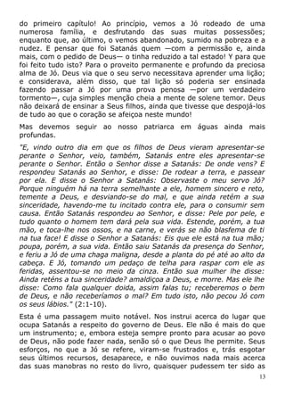 do primeiro capítulo! Ao princípio, vemos a Jó rodeado de uma
numerosa família, e desfrutando das suas muitas possessões;
enquanto que, ao último, o vemos abandonado, sumido na pobreza e a
nudez. E pensar que foi Satanás quem —com a permissão e, ainda
mais, com o pedido de Deus— o tinha reduzido a tal estado! Y para que
foi feito tudo isto? Para o proveito permanente e profundo da preciosa
alma de Jó. Deus via que o seu servo necessitava aprender uma lição;
e considerava, além disso, que tal lição só poderia ser ensinada
fazendo passar a Jó por uma prova penosa —por um verdadeiro
tormento—, cuja simples menção cheia a mente de solene temor. Deus
não deixará de ensinar a Seus filhos, ainda que tivesse que despojá-los
de tudo ao que o coração se afeiçoa neste mundo!
Mas devemos seguir ao nosso patriarca em águas ainda mais
profundas.
"E, vindo outro dia em que os filhos de Deus vieram apresentar-se
perante o Senhor, veio, também, Satanás entre eles apresentar-se
perante o Senhor. Então o Senhor disse a Satanás: De onde vens? E
respondeu Satanás ao Senhor, e disse: De rodear a terra, e passear
por ela. E disse o Senhor a Satanás: Observaste o meu servo Jó?
Porque ninguém há na terra semelhante a ele, homem sincero e reto,
temente a Deus, e desviando-se do mal, e que ainda retém a sua
sinceridade, havendo-me tu incitado contra ele, para o consumir sem
causa. Então Satanás respondeu ao Senhor, e disse: Pele por pele, e
tudo quanto o homem tem dará pela sua vida. Estende, porém, a tua
mão, e toca-lhe nos ossos, e na carne, e verás se não blasfema de ti
na tua face! E disse o Senhor a Satanás: Eis que ele está na tua mão;
poupa, porém, a sua vida. Então saiu Satanás da presença do Senhor,
e feriu a Jó de uma chaga maligna, desde a planta do pé até ao alto da
cabeça. E Jó, tomando um pedaço de telha para raspar com ele as
feridas, assentou-se no meio da cinza. Então sua mulher lhe disse:
Ainda reténs a tua sinceridade? amaldiçoa a Deus, e morre. Mas ele lhe
disse: Como fala qualquer doida, assim falas tu; receberemos o bem
de Deus, e não receberíamos o mal? Em tudo isto, não pecou Jó com
os seus lábios." (2:1-10).
Esta é uma passagem muito notável. Nos instrui acerca do lugar que
ocupa Satanás a respeito do governo de Deus. Ele não é mais do que
um instrumento; e, embora esteja sempre pronto para acusar ao povo
de Deus, não pode fazer nada, senão só o que Deus lhe permite. Seus
esforços, no que a Jó se refere, viram-se frustrados e, trás esgotar
seus últimos recursos, desaparece, e não ouvimos nada mais acerca
das suas manobras no resto do livro, quaisquer pudessem ter sido as
13
 