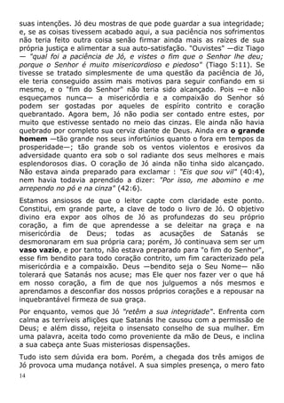 suas intenções. Jó deu mostras de que pode guardar a sua integridade;
e, se as coisas tivessem acabado aqui, a sua paciência nos sofrimentos
não teria feito outra coisa senão firmar ainda mais as raízes de sua
própria justiça e alimentar a sua auto-satisfação. "Ouvistes" —diz Tiago
— "qual foi a paciência de Jó, e vistes o fim que o Senhor lhe deu;
porque o Senhor é muito misericordioso e piedoso" (Tiago 5:11). Se
tivesse se tratado simplesmente de uma questão da paciência de Jó,
ele teria conseguido assim mais motivos para seguir confiando em si
mesmo, e o "fim do Senhor" não teria sido alcançado. Pois —e não
esqueçamos nunca— a misericórdia e a compaixão do Senhor só
podem ser gostadas por aqueles de espírito contrito e coração
quebrantado. Agora bem, Jó não podia ser contado entre estes, por
muito que estivesse sentado no meio das cinzas. Ele ainda não havia
quebrado por completo sua cerviz diante de Deus. Ainda era o grande
homem —tão grande nos seus infortúnios quanto o fora em tempos da
prosperidade—; tão grande sob os ventos violentos e erosivos da
adversidade quanto era sob o sol radiante dos seus melhores e mais
esplendorosos dias. O coração de Jó ainda não tinha sido alcançado.
Não estava ainda preparado para exclamar : "Eis que sou vil" (40:4),
nem havia todavia aprendido a dizer: "Por isso, me abomino e me
arrependo no pó e na cinza" (42:6).
Estamos ansiosos de que o leitor capte com claridade este ponto.
Constitui, em grande parte, a clave de todo o livro de Jó. O objetivo
divino era expor aos olhos de Jó as profundezas do seu próprio
coração, a fim de que aprendesse a se deleitar na graça e na
misericórdia de Deus; todas as acusações de Satanás se
desmoronaram em sua própria cara; porém, Jó continuava sem ser um
vaso vazio, e por tanto, não estava preparado para "o fim do Senhor",
esse fim bendito para todo coração contrito, um fim caracterizado pela
misericórdia e a compaixão. Deus —bendito seja o Seu Nome— não
tolerará que Satanás nos acuse; mas Ele quer nos fazer ver o que há
em nosso coração, a fim de que nos julguemos a nós mesmos e
aprendamos a desconfiar dos nossos próprios corações e a repousar na
inquebrantável firmeza de sua graça.
Por enquanto, vemos que Jó "retêm a sua integridade". Enfrenta com
calma as terríveis aflições que Satanás lhe causou com a permissão de
Deus; e além disso, rejeita o insensato conselho de sua mulher. Em
uma palavra, aceita todo como proveniente da mão de Deus, e inclina
a sua cabeça ante Suas misteriosas dispensações.
Tudo isto sem dúvida era bom. Porém, a chegada dos três amigos de
Jó provoca uma mudança notável. A sua simples presença, o mero fato
14
 
