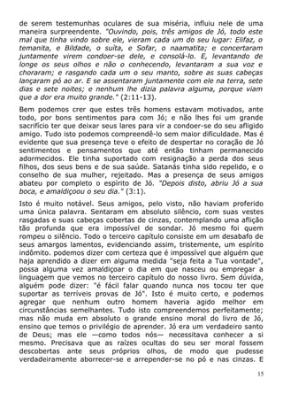 de serem testemunhas oculares de sua miséria, influiu nele de uma
maneira surpreendente. "Ouvindo, pois, três amigos de Jó, todo este
mal que tinha vindo sobre ele, vieram cada um do seu lugar: Elifaz, o
temanita, e Bildade, o suíta, e Sofar, o naamatita; e concertaram
juntamente virem condoer-se dele, e consolá-lo. E, levantando de
longe os seus olhos e não o conhecendo, levantaram a sua voz e
choraram; e rasgando cada um o seu manto, sobre as suas cabeças
lançaram pó ao ar. E se assentaram juntamente com ele na terra, sete
dias e sete noites; e nenhum lhe dizia palavra alguma, porque viam
que a dor era muito grande." (2:11-13).
Bem podemos crer que estes três homens estavam motivados, ante
todo, por bons sentimentos para com Jó; e não lhes foi um grande
sacrifício ter que deixar seus lares para vir a condoer-se do seu afligido
amigo. Tudo isto podemos compreendê-lo sem maior dificuldade. Mas é
evidente que sua presença teve o efeito de despertar no coração de Jó
sentimentos e pensamentos que até então tinham permanecido
adormecidos. Ele tinha suportado com resignação a perda dos seus
filhos, dos seus bens e de sua saúde. Satanás tinha sido repelido, e o
conselho de sua mulher, rejeitado. Mas a presença de seus amigos
abateu por completo o espírito de Jó. "Depois disto, abriu Jó a sua
boca, e amaldiçoou o seu dia." (3:1).
Isto é muito notável. Seus amigos, pelo visto, não haviam proferido
uma única palavra. Sentaram em absoluto silêncio, com suas vestes
rasgadas e suas cabeças cobertas de cinzas, contemplando uma aflição
tão profunda que era impossível de sondar. Jó mesmo foi quem
rompeu o silêncio. Todo o terceiro capítulo consiste em um desabafo de
seus amargos lamentos, evidenciando assim, tristemente, um espírito
indômito. podemos dizer com certeza que é impossível que alguém que
haja aprendido a dizer em alguma medida "seja feita a Tua vontade",
possa alguma vez amaldiçoar o dia em que nasceu ou empregar a
linguagem que vemos no terceiro capítulo do nosso livro. Sem dúvida,
alguém pode dizer: "é fácil falar quando nunca nos tocou ter que
suportar as terríveis provas de Jó". Isto é muito certo, e podemos
agregar que nenhum outro homem haveria agido melhor em
circunstâncias semelhantes. Tudo isto compreendemos perfeitamente;
mas não muda em absoluto o grande ensino moral do livro de Jó,
ensino que temos o privilégio de aprender. Jó era um verdadeiro santo
de Deus; mas ele —como todos nós— necessitava conhecer a si
mesmo. Precisava que as raízes ocultas do seu ser moral fossem
descobertas ante seus próprios olhos, de modo que pudesse
verdadeiramente aborrecer-se e arrepender-se no pó e nas cinzas. E
15
 