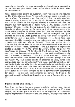 necessitava, também, ter uma percepção mais profunda e verdadeira
do que Deus era, para assim poder confiar nEle e justificá-Lo em todas
as circunstâncias.
Todas estas coisas, porém, as buscaremos em vão no primeiro discurso
de Jó. "E Jó, falando, disse: Pereça o dia em que nasci, e a noite em
que se disse: Foi concebido um homem! (...) Por que não morri eu
desde a madre, e, em saindo do ventre, não expirei?" (3:2-3,11). Estes
não são os pontos de um espírito contrito e quebrantado, nem de
alguém que tem aprendido a dizer: "Sim, ó Pai, porque assim te
aprouve" (Mateus 11:26). Se há alcançado um importante ponto na
história da alma quando se és capaz de inclinar mansamente ante
todas as dispensações da mão de nosso Pai. Uma vontade quebrantada
é um dom precioso e extraordinário. Tem se alcançado um grau
elevado na escola de Cristo quando se és capaz de dizer: "já aprendi a
contentar-me com o que tenho" (Filipenses 4:11). Paulo teve que
aprender isto. Não era conforme à sua natureza; e com certeza jamais
o teria aprendido aos pés de Gamaliel. Teve que quebrar-se por
completo aos pés de Jesus de Nazaré antes de conseguir dizer desde o
fundo do coração: "estou contente". Teve que sopesar o significado
destas palavras: "A minha graça te basta", antes de poder "se
aperfeiçoar na fraqueza" (2 Coríntios 12:9). O homem que foi capaz de
empregar esta linguagem é o antípoda do que pode amaldiçoar o dia
em que nasceu, e exclamar: "pereça o dia em que nasci". Pense só
num santo de Deus, num herdeiro da glória, dizendo: "pereça o dia em
que nasci". Ah, se Jó tivesse estado em presença de Deus, nunca teria
pronunciado palavras semelhantes! Teria sabido perfeitamente bem por
que havia ficado com vida. Haveria um sentido claro e satisfatório para
a sua alma do que Deus tinha reservado para ele. Haveria justificado a
Deus em todas as coisas. Mas Jó não se encontrava na presença de
Deus, senão na dos seus amigos, os quais demonstraram claramente
ter pouco —ou nenhum—conhecimento do caráter de Deus e do
verdadeiro objetivo dos Seus desígnios para com o Seu querido servo
Jó.
Discursos dos amigos de Jó
Não é de nenhuma forma o nosso propósito realizar uma exame
minuciosa das extensas discussões que se sucederam entre Jó e seus
amigos, discussões que abarcam mais de 29 capítulos. Só citaremos
alguns fragmentos dos discursos dos três amigos, o que possibilitará ao
16
 