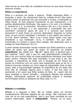 leitor formar-se uma idéia do verdadeiro terreno em que estes homens
estavam errados.
Elifaz e a experiência
Elifaz é o primeiro em tomar a palavra. "Então respondeu Elifaz, o
temanita, e disse: Se intentarmos falar-te, enfadar-te-ás? Mas quem
poderá conter as palavras? Eis que ensinaste a muitos, e esforçaste as
mãos fracas. As tuas palavras levantaram os que tropeçavam, e os
joelhos desfalecentes fortificaste. Mas agora a ti te vem, e te enfadas;
e, tocando-te a ti, te perturbas. Porventura não era o teu temor de
Deus a tua confiança, e a tua esperança a sinceridade dos teus
caminhos? Lembra-te agora de qual é o inocente que jamais
perecesse? E onde foram os sinceros destruídos? Segundo eu tenho
visto, os que lavram iniqüidade e semeiam o mal segam isso mesmo"
(4:1-8). Assim também: "Bem vi eu o louco lançar raízes; mas logo
amaldiçoei a sua habitação" (5:3). E também: "Eis que bem-
aventurado é o homem a quem Deus castiga; não desprezes, pois, o
castigo do Todo-Poderoso" (5:17).
A partir destas declarações resulta evidente que Elifaz pertencia a essa
classe de gente que gosta de argüir se baseando na própria
experiência. Seu ditado era: "Eu vi". Agora bem, é possível que o
que hajamos "visto", seja o que for, seja absolutamente verdadeiro.
Mas é um erro terrível fazer da nossa experiência individual uma regra
geral; porém, milhares têm esta inclinação. O que tinha a ver, por
exemplo, a experiência de Elifaz com a situação de Jó? Talvez ele
jamais se encontrou com um outro caso exatamente igual ao de Jó; e
embora houvesse existido um único rasgo de disparidade entre os dois
casos, toda a argumentação baseada na experiência de um deles não
teria sido de utilidade alguma para o outro. E isto fica claro no
acontecido a Jó: assim que Elifaz acabou de falar, Jó —quem não lhe
havia prestado a menor atenção—, prosseguiu falando das próprias
aflições, intercalando palavras de justificação própria e amargas
recriminações contra os desígnios de Deus (cap. 6 e 7).
Bildade e a tradição
Bildade é o segundo a falar. Ele se instala sobre um terreno
completamente diferente daquele do seu amigo. Não menciona nem
uma vez só as suas experiências, nem o que fosse resultado da sua
própria observação. Apela à antiguidade. "Porque, eu te peço,
17
 