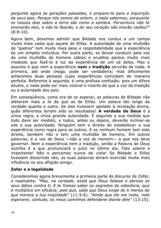 pergunta agora às gerações passadas, e prepara-te para a inquirição
de seus pais. Porque nós somos de ontem, e nada sabemos; porquanto
os nossos dias sobre a terra são como a sombra. Porventura não te
ensinarão eles, e não te falarão, e do seu coração não tirarão razões?"
(8:8-10).
Agora bem, devemos admitir que Bildade nos conduz a um campo
muito mais vasto que aquele de Elifaz. A autoridade de uma multidão
de "padres" tem muito mais peso e respeitabilidade que a experiência
de um simples indivíduo. Por outra parte, se deixar conduzir pela voz
de uma multidão de homens sábios e eruditos parece muito mais
modesto que fazê-lo à luz da experiência de um só deles. Mas o
assunto é que nem a experiência nem a tradição servirão de nada. A
primeira, até onde chega, pode ser verdadeira; mas dificilmente
acharemos duas pessoas cujas experiências coincidam de maneira
perfeita. Referente à segunda, é uma profusa confusão; pois um difere
doutro, e nada pode ser mais volúvel e incerto do que a voz da tradição
ou a autoridade dos pais.
Em conseqüência, como era de se esperar, as palavras de Bildade não
afetaram mais a Jó do que as de Elifaz. Um estava tão longe da
verdade quanto o outro. Se eles tivessem apelado à revelação divina,
quão diferentes teriam sido os resultados! A verdade de Deus é a
única regra, a única grande autoridade. É segundo a sua medida que
todo deve ser medido; e todos, antes ou depois, deverão inclinar-se
sob a sua autoridade. Ninguém tem o direito de estabelecer a sua
experiência como regra para os outros. E se nenhum homem tem este
direito, também não o tem uma multidão de homens. Em outras
palavras, é a voz de Deus —não a voz do homem— a que nos deve
governar. Nem a experiência nem a tradição, senão a Palavra de Deus
sozinha é a que pronunciará o juízo no último dia. Fato solene e
importante! Não o percamos nunca de vista! Se Bildade e Elifaz
tivessem discernido isto, as suas palavras teriam exercido muita mais
influência no seu afligido amigo.
Zofar e a legalidade
Consideremos agora brevemente a primeira parte do discurso de Zofar,
o naamatita: "Mas, na verdade, oxalá que Deus falasse e abrisse os
seus lábios contra ti, E te fizesse saber os segredos da sabedoria, que
é multíplice em eficácia; pelo que, sabe que Deus exige de ti menos do
que merece a tua iniqüidade" (11:5-6). "Ainda que ele me mate, nele
esperarei; contudo, os meus caminhos defenderei diante dele" (13:15).
18
 