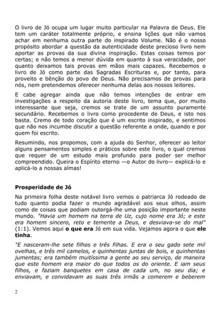 O livro de Jó ocupa um lugar muito particular na Palavra de Deus. Ele
tem um caráter totalmente próprio, e ensina lições que não vamos
achar em nenhuma outra parte do inspirado Volume. Não é o nosso
propósito abordar a questão da autenticidade deste precioso livro nem
aportar as provas da sua divina inspiração. Estas coisas temos por
certas; e não temos a menor dúvida em quanto à sua veracidade, por
quanto deixamos tais provas em mãos mais capazes. Recebemos o
livro de Jó como parte das Sagradas Escrituras e, por tanto, para
proveito e bênção do povo de Deus. Não precisamos de provas para
nós, nem pretendemos oferecer nenhuma delas aos nossos leitores.
E cabe agregar ainda que não temos intenções de entrar em
investigações a respeito da autoria deste livro, tema que, por muito
interessante que seja, cremos se trate de um assunto puramente
secundário. Recebemos o livro como procedente de Deus, e isto nos
basta. Cremo de todo coração que é um escrito inspirado, e sentimos
que não nos incumbe discutir a questão referente a onde, quando e por
quem foi escrito.
Resumindo, nos propomos, com a ajuda do Senhor, oferecer ao leitor
alguns pensamentos simples e práticos sobre este livro, o qual cremos
que requer de um estudo mais profundo para poder ser melhor
compreendido. Queira o Espírito eterno —o Autor do livro— explicá-lo e
aplicá-lo a nossas almas!
Prosperidade de Jó
Na primeira folha deste notável livro vemos o patriarca Jó rodeado de
tudo quanto podia fazer o mundo agradável aos seus olhos, assim
como de coisas que podiam outorgá-lhe uma posição importante neste
mundo. "Havia um homem na terra de Uz, cujo nome era Jó; e este
era homem sincero, reto e temente a Deus, e desviava-se do mal"
(1:1). Vemos aqui o que era Jó em sua vida. Vejamos agora o que ele
tinha.
"E nasceram-lhe sete filhos e três filhas. E era o seu gado sete mil
ovelhas, e três mil camelos, e quinhentas juntas de bois, e quinhentas
jumentas; era também muitíssima a gente ao seu serviço, de maneira
que este homem era maior do que todos os do oriente. E iam seus
filhos, e faziam banquetes em casa de cada um, no seu dia; e
enviavam, e convidavam as suas três irmãs a comerem e beberem
2
 
