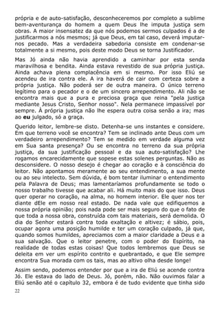 própria e de auto-satisfação, desconheceremos por completo a sublime
bem-aventurança do homem a quem Deus lhe imputa justiça sem
obras. A maior insensatez da que nós podemos sermos culpados é a de
justificarmos a nós mesmos; já que Deus, em tal caso, deverá imputar-
nos pecado. Mas a verdadeira sabedoria consiste em condenar-se
totalmente a si mesmo, pois deste modo Deus se torna Justificador.
Mas Jó ainda não havia aprendido a caminhar por esta senda
maravilhosa e bendita. Ainda estava revestido de sua própria justiça.
Ainda achava plena complacência em si mesmo. Por isso Eliú se
acendeu de ira contra ele. A ira haverá de cair com certeza sobre a
própria justiça. Não poderá ser de outra maneira. O único terreno
legítimo para o pecador e o de um sincero arrependimento. Ali não se
encontra mais que a pura e preciosa graça que reina "pela justiça
mediante Jesus Cristo, Senhor nosso". Nela permanece impassível por
sempre. À própria justiça não lhe espera outra coisa senão a ira; mas
ao eu julgado, só a graça.
Querido leitor, lembre-se disto. Detenha-se uns instantes e considere.
Em que terreno você se encontra? Tem se inclinado ante Deus com um
verdadeiro arrependimento? Tem se medido em verdade alguma vez
em Sua santa presença? Ou se encontra no terreno da sua própria
justiça, da sua justificação pessoal e da sua auto-satisfação? Lhe
rogamos encarecidamente que sopese estas solenes perguntas. Não as
desconsidere. O nosso desejo é chegar ao coração e à consciência do
leitor. Não apontamos meramente ao seu entendimento, a sua mente
ou ao seu intelecto. Sem dúvida, é bom tentar iluminar o entendimento
pela Palavra de Deus; mas lamentaríamos profundamente se todo o
nosso trabalho tivesse que acabar ali. Há muito mais do que isso. Deus
quer operar no coração, na alma, no homem interior. Ele quer nos ter
diante dEle em nosso real estado. De nada vale que edifiquemos a
nossa própria opinião; pois nada pode ser mais seguro do que o fato de
que toda a nossa obra, construída com tais materiais, será demolida. O
dia do Senhor estará contra toda exaltação e altivez; é sábio, pois,
ocupar agora uma posição humilde e ter um coração culpado, já que,
quando somos humildes, apreciamos com a maior claridade a Deus e a
sua salvação. Que o leitor penetre, com o poder do Espírito, na
realidade de todas estas coisas! Que todos lembremos que Deus se
deleita em ver um espírito contrito e quebrantado, e que Ele sempre
encontra Sua morada com os tais, mas ao altivo olha desde longe!
Assim sendo, podemos entender por que a ira de Eliú se acende contra
Jó. Ele estava do lado de Deus. Jó, porém, não. Não ouvimos falar a
Eliú senão até o capítulo 32, embora é de tudo evidente que tinha sido
22
 