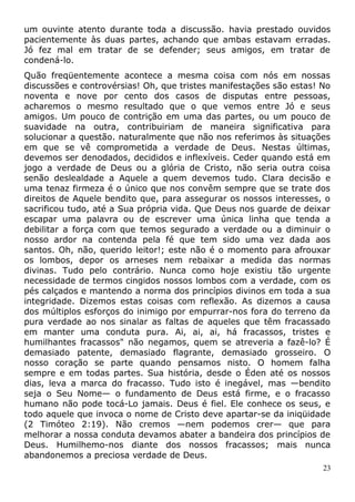 um ouvinte atento durante toda a discussão. havia prestado ouvidos
pacientemente às duas partes, achando que ambas estavam erradas.
Jó fez mal em tratar de se defender; seus amigos, em tratar de
condená-lo.
Quão freqüentemente acontece a mesma coisa com nós em nossas
discussões e controvérsias! Oh, que tristes manifestações são estas! No
noventa e nove por cento dos casos de disputas entre pessoas,
acharemos o mesmo resultado que o que vemos entre Jó e seus
amigos. Um pouco de contrição em uma das partes, ou um pouco de
suavidade na outra, contribuiriam de maneira significativa para
solucionar a questão. naturalmente que não nos referimos às situações
em que se vê comprometida a verdade de Deus. Nestas últimas,
devemos ser denodados, decididos e inflexíveis. Ceder quando está em
jogo a verdade de Deus ou a glória de Cristo, não seria outra coisa
senão deslealdade a Aquele a quem devemos tudo. Clara decisão e
uma tenaz firmeza é o único que nos convêm sempre que se trate dos
direitos de Aquele bendito que, para assegurar os nossos interesses, o
sacrificou tudo, até a Sua própria vida. Que Deus nos guarde de deixar
escapar uma palavra ou de escrever uma única linha que tenda a
debilitar a força com que temos segurado a verdade ou a diminuir o
nosso ardor na contenda pela fé que tem sido uma vez dada aos
santos. Oh, não, querido leitor!; este não é o momento para afrouxar
os lombos, depor os arneses nem rebaixar a medida das normas
divinas. Tudo pelo contrário. Nunca como hoje existiu tão urgente
necessidade de termos cingidos nossos lombos com a verdade, com os
pés calçados e mantendo a norma dos princípios divinos em toda a sua
integridade. Dizemos estas coisas com reflexão. As dizemos a causa
dos múltiplos esforços do inimigo por empurrar-nos fora do terreno da
pura verdade ao nos sinalar as faltas de aqueles que têm fracassado
em manter uma conduta pura. Ai, ai, ai, há fracassos, tristes e
humilhantes fracassos" não negamos, quem se atreveria a fazê-lo? É
demasiado patente, demasiado flagrante, demasiado grosseiro. O
nosso coração se parte quando pensamos nisto. O homem falha
sempre e em todas partes. Sua história, desde o Éden até os nossos
dias, leva a marca do fracasso. Tudo isto é inegável, mas —bendito
seja o Seu Nome— o fundamento de Deus está firme, e o fracasso
humano não pode tocá-Lo jamais. Deus é fiel. Ele conhece os seus, e
todo aquele que invoca o nome de Cristo deve apartar-se da iniqüidade
(2 Timóteo 2:19). Não cremos —nem podemos crer— que para
melhorar a nossa conduta devamos abater a bandeira dos princípios de
Deus. Humilhemo-nos diante dos nossos fracassos; mais nunca
abandonemos a preciosa verdade de Deus.
23
 