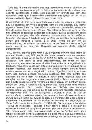 Tudo isto é uma digressão que nos permitimos com o objetivo de
evitar que, ao termos urgido o leitor à importância de cultivar um
espírito quebrantado e dócil, este pudesse ter inferido que com isso
quisemos dizer que é necessário abandonar um Igreja ou um til da
divina revelação. Agora retornemos ao nosso tema.
O ministério de Eliú tem características muito peculiares e notáveis.
Eliú se encontra em vívido contraste com os três amigos. Seu nome
significa "Deus é ele" e, sem dúvida, podemos considerá-lo como um
tipo de nosso Senhor Jesus Cristo. Eliú coloca a Deus na cena, e põe
fim também às tediosas contendas e disputas que se sucederam entre
Jó e seus amigos. Ele não discursa baseando-se na experiência;
também não apela à tradição nem profere os acentos da legalidade,
senão que introduz a Deus. É a única forma de pôr fim às
controvérsias, de acalmar os altercados, e de fazer um cesse o fogo
numa guerra de palavras. Ouçamos as palavras desta notável
personagem:
"Eliú, porém, esperou para falar a Jó, porquanto tinham mais idade do
que ele. Vendo, pois, Eliú que já não havia resposta na boca daqueles
três homens, a sua ira se acendeu" (32:4-5). Note-se isto: "não havia
resposta". Em todos os seus arrazoamentos, em todos os seus
argumentos, em todas as suas alusões à experiência, à legalidade e à
tradição, "não havia resposta". Isto é muito instrutivo. Os amigos de Jó
haviam recorrido, por assim dizer, um amplo campo; tinham falado
muitas coisas certas e esgrimido muitas objeções; porém, note-se
bem, não tinham achado nenhuma resposta. Não está dentro dos
alcances da terra nem na natureza achar uma resposta para um
coração que tem segurada a sua própria justiça. Deus somente pode
dar a justa resposta, como veremos a continuação. Em nenhum outro,
senão em Deus, o coração não quebrantado pode achar uma réplica
sempre pronta. Isto resulta obvio na história que estamos
considerando. Os três amigos de Jó não acharam resposta nenhuma.
"E respondeu Eliú, filho de Baraqueel, o buzita, e disse: Eu sou de
menos idade, e vós sois idosos; receei-me e temi de vos declarar a
minha opinião. Dizia eu: Falem os dias, e a multidão dos anos ensine a
sabedoria. Na verdade, há um espírito no homem, e a inspiração do
Todo-Poderoso os faz entendidos." (32:6-8). Eis aqui que a luz divina
—a luz da inspiração— começa a fluir sobre a cena e a dissipar as
espessas nuvens de pó que se geraram por uma disputa de palavras.
Tão pronto como este bem-aventurado servo do Senhor abre seus
lábios, se deixam sentir a autoridade e o peso moral das suas palavras.
É evidente que nos encontramos em presença de um homem que fala
24
 