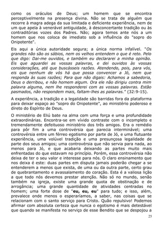 como os oráculos de Deus; um homem que se encontra
perceptivelmente na presença divina. Não se trata de alguém que
recorre à magra adega da sua limitada e deficiente experiência, nem de
um que apela à venerável antiguidade, à desconcertante tradição ou às
contraditórias vozes dos Padres. Não; agora temos ante nós a um
homem que nos coloca de imediato sob a influência do "sopro do
Onipotente".
Eis aqui a única autoridade segura; a única norma infalível. "Os
grandes não são os sábios, nem os velhos entendem o que é reto. Pelo
que digo: Dai-me ouvidos, e também eu declararei a minha opinião.
Eis que aguardei as vossas palavras, e dei ouvidos às vossas
considerações, até que buscásseis razões. Atendendo, pois, para vós,
eis que nenhum de vós há que possa convencer a Jó, nem que
responda às suas razões; Para que não digais: Achamos a sabedoria,
Deus o derribou, e não homem algum. Ora ele não dirigiu contra mim
palavra alguma, nem lhe responderei com as vossas palavras. Estão
pasmados, não respondem mais, faltam-lhes as palavras." (32:9-15).
A experiência, a tradição e a legalidade são barridas fora da plataforma
para deixar espaço ao "sopro do Onipotente", ao ministério poderoso e
direto do Espírito de Deus.
O ministério de Eliú bate na alma com uma força e uma profundidade
extraordinárias. Encontra-se em vívido contraste com o incompleto e
tremendamente defeituoso ministério dos três amigos. Era o remédio
para pôr fim a uma controvérsia que parecia interminável; uma
controvérsia entre um férreo egotismo por parte de Jó, e uma flutuante
experiência, uma volúvel tradição e uma presunçosa legalidade de
parte dos seus amigos; uma controvérsia que não servia para nada, ao
menos para Jó, e que acabaria deixando as partes muito mais
enfrentadas do que estavam no princípio. Porém, essa controvérsia não
deixa de ter o seu valor e interesse para nós. O claro ensinamento que
nos deixa é este: duas partes em disputa jamais poderão chegar a se
entenderem a menos que exista, de uma ou da outra parte, certo grau
de quebrantamento e avassalamento do coração. Esta é a valiosa lição
a que todo nós devemos prestar atenção. Não só no mundo, senão
também na igreja, existe uma grande quota de obstinação e de
arrogância; uma grande quantidade de atividades centradas no
homem; uma forte dose de "eu, eu, eu" para tudo; e isso, além,
prevalece onde menos o esperaríamos, a saber, nas coisas que se
relacionam com o santo serviço para Cristo. Quão repulsivo! Podemos
afirmar com absoluta certeza que nunca o egotismo é mais detestável
que quando se manifesta no serviço de esse Bendito que se despojou a
25
 