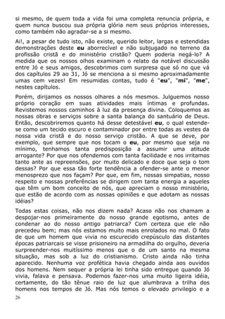 si mesmo, de quem toda a vida foi uma completa renuncia própria, e
quem nunca buscou sua própria glória nem seus próprios interesses,
como também não agradar-se a si mesmo.
Ai!, a pesar de tudo isto, não existe, querido leitor, largas e estendidas
demonstrações deste eu aborrecível e não subjugado no terreno da
profissão cristã e do ministério cristão? Quem poderia negá-lo? A
medida que os nossos olhos examinam o relato da notável discussão
entre Jó e seus amigos, descobrimos com surpresa que só no que vá
dos capítulos 29 ao 31, Jó se menciona a si mesmo aproximadamente
umas cem vezes! Em resumidas contas, tudo é "eu", "mi", "me",
nestes capítulos.
Porém, dirijamos os nossos olhares a nós mesmos. Julguemos nosso
próprio coração em suas atividades mais íntimas e profundas.
Revistemos nossos caminhos à luz da presença divina. Coloquemos as
nossas obras e serviços sobre a santa balança do santuário de Deus.
Então, descobriremos quanto há desse detestável eu, o qual estende-
se como um tecido escuro e contaminador por entre todas as vestes da
nossa vida cristã e do nosso serviço cristão. A que se deve, por
exemplo, que sempre que nos tocam o eu, por mesmo que seja no
mínimo, tenhamos tanta predisposição a assumir uma atitude
arrogante? Por que nos ofendemos com tanta facilidade e nos irritamos
tanto ante as repreensões, por muito delicado e doce que seja o tom
dessas? Por que essa tão forte tendência a ofender-se ante o menor
menosprezo que nos façam? Por que, em fim, nossas simpatias, nosso
respeito e nossas preferências se dirigem com tanta energia a aqueles
que têm um bom conceito de nós, que apreciam o nosso ministério,
que estão de acordo com as nossas opiniões e que adotam as nossas
idéias?
Todas estas coisas, não nos dizem nada? Acaso não nos chamam a
despojar-nos primeiramente do nosso grande egotismo, antes de
condenar ao do nosso antigo patriarca? Com certeza que ele não
precedeu bem; mas nós estamos muito mais enrolados no mal. O fato
de que um homem que vivia no escurecido crepúsculo das distantes
épocas patriarcais se visse prisioneiro na armadilha do orgulho, deveria
surpreender-nos muitíssimo menos que o de um santo na mesma
situação, mas sob a luz do cristianismo. Cristo ainda não tinha
aparecido. Nenhuma voz profética havia chegado ainda aos ouvidos
dos homens. Nem sequer a própria lei tinha sido entregue quando Jó
vivia, falava e pensava. Podemos fazer-nos uma muito ligeira idéia,
certamente, do tão tênue raio de luz que alumbrava a trilha dos
homens nos tempos de Jó. Mas nós temos o elevado privilegio e a
26
 