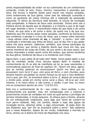 santa responsabilidade de andar na luz culminante de um cristianismo
cumprido. Cristo já veio. Viveu, morreu, ressuscitou e ascendeu aos
céus. Ele enviou o Espírito Santo para morar nos nossos corações,
como testemunha de Sua glória, como selo da redenção cumprida e
como as garantias de nossa herança até a redenção da possessão
adquirida. O cânon da Escritura está fechado. O círculo da revelação
está completado. A Palavra de Deus está concluída. Temos ante nós a
história divina de Aquele que se despojou a si mesmo e que ia de lugar
em lugar fazendo o bem; o maravilhoso relato do que fazia e de como
o fazia; do que dizia e de como o dizia; de quem era e do que era.
Sabemos que Ele morreu pelos nosso pecados, conforme às Escrituras;
que condenou o pecado e o tirou do meio; que a nossa velha natureza
—essa odiosa coisa chamada de eu, o "pecado", a carne— tem sido
crucificada e enterrada aos olhos de Deus; que se deu fim a seu poder
sobre nós para sempre. Sabemos, também, que somos participes da
natureza divina; que temos o Espírito Santo que mora em nós, que
somos membros do corpo de Cristo, de sua carne e de seus ossos; que
somos chamados a andar assim como Ele andou; que somos herdeiros
da Sua glória, herdeiros de Deus e co-herdeiros com Cristo.
Agora bem, o que sabia Jó de tudo isto? Nada. Como podia saber o que
não foi revelado senão cinco séculos depois dele? A medida do
conhecimento de Jó se põe de manifesto ao ler as suas veementes e
comovedoras palavras ao final do capítulo 19: "Quem me dera, agora,
que as minhas palavras se escrevessem! Quem me dera que se
gravassem num livro! E que, com pena de ferro, e com chumbo, para
sempre fossem esculpidas na rocha! Porque eu sei que o meu Redentor
vive e que, por fim, se levantará sobre a terra. E, depois de consumida
a minha pele, ainda em minha carne verei a Deus. Vê-lo-ei por mim
mesmo, e os meus olhos, e não outros, o verão; e por isso, os meus
rins se consomem dentro de mim." (19:23-27).
Este era o conhecimento de Jó —seu credo—. Num sentido, o seu
conhecimento era grande; mas, em comparação com o extenso e
proeminente círculo de verdades em meio ao qual temos o privilégio de
sermos introduzidos, é muito pequeno. Jó olhava para a frente, através
de um enfraquecido crepúsculo, para algo que havia de cumprir-se
num porvir distante. Nós, em cambio, desde o topo das águas da
revelação divina, olhamos atrás, a algo consumado. Jó pode dizer do
seu Redentor que "por fim se levantará sobre a terra". Nós sabemos
que o nosso Redentor, depois de ter vivido, trabalhado e morrido na
terra, sentou-se à destra do trono da Majestade nos céus.
27
 