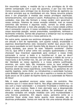 Em resumidas contas, a medida da luz e dos privilégios de Jó não
admite comparação com o que nós gozamos; e por isso nós temos
menos escusas para entregar-nos às diversas formas de egotismo ou
de amor princípio que se manifestam em nós. Nossa renuncia própria
deve ir em proporção à medida dos nossos privilégios espirituais.
lamentavelmente, nem sempre é assim. Professamos as mais elevadas
verdades; mas elas não formam o nosso caráter nem governam a
nossa conduta. Falamos da nossa vocação celestial, mas os nossos
caminhos são terrenos e algumas vezes, carnais ou ainda piores.
Professamos desfrutar a mais alta posição; mas o nosso estado prático
não é consoante com ela. A nossa verdadeira condição não responde a
nossa assumida posição. somos presumidos, susceptíveis, teimosos e
facilmente irritáveis. Somos tão propensos a embarcar-nos na empresa
da justificação própria como o nosso patriarca Jó.
Por outra parte, quando nos sentimos obrigados a dirigir-nos a alguém
em atitude e tom de repreensão, com quanto rudeza, brutalidade e
aspereza desempenhamos esta necessária tarefa! Que pouco tato e
que pouca suavidade no tom! Quanto falta de doçura e de ternura! Que
pouca bondade, que pouco de esse "bálsamo excelente" (Salmo
141:5). Que difícil é achar entre nós corações quebrantados e olhos
chorosos! Que miserável capacidade para conduzir o nosso irmão
extraviado a curvar a testa e a humilhar-se! A que se deve?
Simplesmente a que nós mesmos não cultivamos o hábito de curvar a
nossa testa e de humilhar-nos. Se, por um lado, permitimos, como Jó,
dar liberdade ao nosso egotismo e a nossa própria justificação,
seremos, por outro lado, tão incapazes como os seus amigos de
provocar em nosso irmão o juízo de si mesmo. Quão freqüentemente
fazemos alarde da nossa experiência, como Elifaz; ou gostamos de um
espírito legalista, como Zofar; ou introduzimos a autoridade humana,
como Bildade! Quão pouco se vê em nós o espírito e a mente de Cristo!
Quão pouco se vê o poder do Espírito Santo ou a autoridade da Palavra
de Deus!
Não é nada agradável escrever estas coisas. Ao contrário. Mas
sentimos que é o nosso dever fazê-lo. Nos aflige sobremaneira ver —e
isto com a maior solenidade— a crescente frivolidade e indiferença da
época em que vivemos. Nada é mais aterrador que a desproporção
entre a nossa profissão e a nossa prática. Se professam as mais
elevadas verdades em relação imediata com uma mundanalidade e
uma licencia grosseiras. Em alguns casos, pareceria como se o
caminhar fosse ainda mais baixo quanto mais elevadas são as
doutrinas professadas. Vemos em meio de nós uma extensa difusão da
28
 