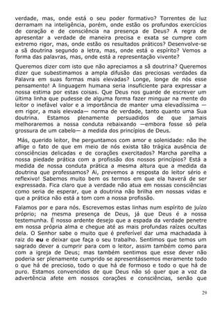 verdade, mas, onde está o seu poder formativo? Torrentes de luz
derramam na inteligência, porém, onde estão os profundos exercícios
de coração e de consciência na presença de Deus? A regra de
apresentar a verdade de maneira precisa e exata se cumpre com
extremo rigor, mas, onde estão os resultados práticos? Desenvolve-se
a sã doutrina segundo a letra, mas, onde está o espírito? Vemos a
forma das palavras, mas, onde está a representação vivente?
Queremos dizer com isto que não apreciamos a sã doutrina? Queremos
dizer que subestimamos a ampla difusão das preciosas verdades da
Palavra em suas formas mais elevadas? Longe, longe de nós esse
pensamento! A linguagem humana seria insuficiente para expressar a
nossa estima por estas coisas. Que Deus nos guarde de escrever um
última linha que pudesse de alguma forma fazer minguar na mente do
leitor o inefável valor e a importância de manter uma elevadíssima —
em rigor, a mais elevada— norma de verdade, tanto quanto uma Sua
doutrina. Estamos plenamente persuadidos de que jamais
melhoraremos a nossa conduta rebaixando —embora fosse só pela
grossura de um cabelo— a medida dos princípios de Deus.
Más, querido leitor, lhe perguntamos com amor e solenidade: não lhe
aflige o fato de que em meio de nós exista tão trágica ausência de
consciências delicadas e de corações exercitados? Marcha parelha a
nossa piedade prática com a profissão dos nossos princípios? Está a
medida de nossa conduta prática a mesma altura que a medida da
doutrina que professamos? Ai, prevemos a resposta do leitor sério e
reflexivo! Sabemos muito bem os termos em que ela haverá de ser
expressada. Fica claro que a verdade não atua em nossas consciências
como seria de esperar, que a doutrina não brilha em nossas vidas e
que a prática não está a tom com a nossa profissão.
Falamos por e para nós. Escrevemos estas linhas num espírito de juízo
próprio; na mesma presença de Deus, já que Deus é a nossa
testemunha. É nosso ardente desejo que a espada da verdade penetre
em nossa própria alma e chegue até as mais profundas raízes ocultas
dela. O Senhor sabe o muito que é preferível dar uma machadada à
raiz do eu e deixar que faça o seu trabalho. Sentimos que temos um
sagrado dever a cumprir para com o leitor, assim também como para
com a igreja de Deus; mas também sentimos que esse dever não
poderia ser plenamente cumprido se apresentássemos meramente todo
o que há de precioso, todo o que há de formoso e todo o que há de
puro. Estamos convencidos de que Deus não só quer que a voz da
advertência afete em nossos corações e consciências, senão que
29
 