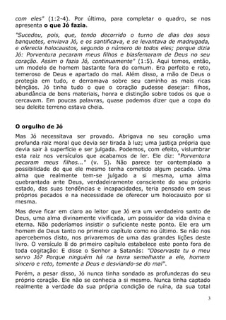 com eles" (1:2-4). Por último, para completar o quadro, se nos
apresenta o que Jó fazia.
"Sucedeu, pois, que, tendo decorrido o turno de dias dos seus
banquetes, enviava Jó, e os santificava, e se levantava de madrugada,
e oferecia holocaustos, segundo o número de todos eles; porque dizia
Jó: Porventura pecaram meus filhos e blasfemaram de Deus no seu
coração. Assim o fazia Jó, continuamente" (1:5). Aqui temos, então,
um modelo de homem bastante fora do comum. Era perfeito e reto,
temeroso de Deus e apartado do mal. Além disso, a mão de Deus o
protegia em tudo, e derramava sobre seu caminho as mais ricas
bênçãos. Jó tinha tudo o que o coração pudesse desejar: filhos,
abundância de bens materiais, honra e distinção sobre todos os que o
cercavam. Em poucas palavras, quase podemos dizer que a copa do
seu deleite terreno estava cheia.
O orgulho de Jó
Mas Jó necessitava ser provado. Abrigava no seu coração uma
profunda raiz moral que devia ser tirada à luz; uma justiça própria que
devia sair à superfície e ser julgada. Podemos, com efeito, vislumbrar
esta raiz nos versículos que acabamos de ler. Ele diz: "Porventura
pecaram meus filhos..." (v. 5). Não parece ter contemplado a
possibilidade de que ele mesmo tenha cometido algum pecado. Uma
alma que realmente tem-se julgado a si mesma, uma alma
quebrantada ante Deus, verdadeiramente consciente do seu próprio
estado, das suas tendências e incapacidades, teria pensado em seus
próprios pecados e na necessidade de oferecer um holocausto por si
mesma.
Mas deve ficar em claro ao leitor que Jó era um verdadeiro santo de
Deus, uma alma divinamente vivificada, um possuidor da vida divina e
eterna. Não poderíamos insistir o suficiente neste ponto. Ele era um
homem de Deus tanto no primeiro capítulo como no último. Se não nos
apercebemos disto, nos privaremos de uma das grandes lições deste
livro. O versículo 8 do primeiro capítulo estabelece este ponto fora de
toda cogitação: E disse o Senhor a Satanás: "Observaste tu o meu
servo Jó? Porque ninguém há na terra semelhante a ele, homem
sincero e reto, temente a Deus e desviando-se do mal".
Porém, a pesar disso, Jó nunca tinha sondado as profundezas do seu
próprio coração. Ele não se conhecia a si mesmo. Nunca tinha captado
realmente a verdade da sua própria condição de ruína, da sua total
3
 