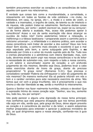 também procuremos exercitar os corações e as consciências de todos
aqueles com quem nos relacionamos.
É verdade que coisas tais como a mundanalidade, a carnalidade, o
relaxamento em todas as facetas da vida cotidiana —no clube, na
biblioteca, em casa, na igreja, etc—, a moda e o estilo de vestir, a
vaidade e a insensatez, o orgulho de casta, de talento ou de intelecto e
de riqueza, não podem tratar-se cabalmente. Nenhuma destas coisas
—bem sabemos, por certo— podem escrever-se, expor-se ou censurar-
se de forma aberta e acabada. Mas, acaso não podemos apelar à
consciência? Acaso a voz da santa exortação não deve alcançar os
ouvidos de todos nós? Como poderíamos tolerar a relaxação, a
indiferença e a tibieza laodiceana —preparando assim o caminho para o
ceticismo universal—, a infidelidade e o ateísmo prático, sem acordar a
nossa consciência nem tratar de acordar a dos outros? Deus nos livre
disso! Sem dúvida, o caminho mais elevado e excelente é que o mal
seja sepultado pelo bem, a carne subjugada pelo Espírito, o eu
deslocado por Cristo e o amor do mundo suprido pelo do Pai. Tudo isso
o cremos plenamente e o admitimos com inteira liberdade; mas, com
tudo, devemos ainda assim urgir nas nossas consciências e na do leitor
a necessidade de submeter-nos, com respeito a toda a nossa carreira,
a um solene e escrutinador exame de coração; a um profundo
julgamento de nós mesmos. Bendito seja Deus, podemos levar a cabo
estes exercícios diante do trono da graça, diante do precioso
propiciatório! "A graça reina" (Romanos 5:21). Que preciosa e
consoladora verdade! Poderia ela enfraquecer o valor do julgamento de
nós mesmos? De maneira nenhuma! Ela só poderia infundir em nós o
tom e o caráter corretos para este necessário exercício da alma. Nós
temos que ver com a graça triunfante; isto é precisamente o que nos
ensina a não dar liberdade ao eu, senão a mortificá-lo inteiramente.
Queira o Senhor nos fazer realmente humildes, zelosos e devotos! Que
a expressão íntima do nosso coração seja: "Senhor, sou teu, somente
teu, todo teu, teu por sempre".
Isto pode parecer a alguns uma digressão do nosso tema principal;
mas confiamos que esta pequena divagação que nos temos permitido
não seja em vão, senão que, pela graça de Deus, deixe algum proveito
ao coração e à consciência do escritor e do leitor; e assim estaremos
melhor preparados para entender e apreciar o poderoso ministério de
Eliú, ao qual dirigiremos agora a nossa atenção, confiando-nos à guia
de Deus.
30
 
