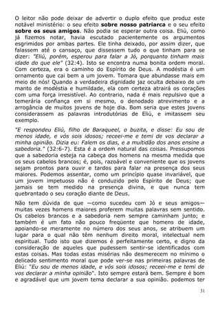 O leitor não pode deixar de advertir o duplo efeito que produz este
notável ministério: o seu efeito sobre nosso patriarca e o seu efeito
sobre os seus amigos. Não podia se esperar outra coisa. Eliú, como
já fizemos notar, havia escutado pacientemente os argumentos
esgrimidos por ambas partes. Ele tinha deixado, por assim dizer, que
falassem até o cansaço, que dissessem tudo o que tinham para se
dizer: "Eliú, porém, esperou para falar a Jó, porquanto tinham mais
idade do que ele" (32:4). Isto se encontra numa bonita ordem moral.
Com certeza, era o caminho do Espírito de Deus. A modéstia é um
ornamento que cai bem a um jovem. Tomara que abundasse mais em
meio de nós! Quando a verdadeira dignidade jaz oculta debaixo de um
manto de modéstia e humildade, ela com certeza atrairá os corações
com uma força irresistível. Ao contrario, nada é mais repulsivo que a
temerária confiança em si mesmo, o denodado atrevimento e a
arrogância de muitos jovens de hoje dia. Bom seria que estes jovens
considerassem as palavras introdutórias de Eliú, e imitassem seu
exemplo.
"E respondeu Eliú, filho de Baraqueel, o buzita, e disse: Eu sou de
menos idade, e vós sois idosos; receei-me e temi de vos declarar a
minha opinião. Dizia eu: Falem os dias, e a multidão dos anos ensine a
sabedoria." (32:6-7). Esta é a ordem natural das coisas. Pressupomos
que a sabedoria esteja na cabeça dos homens na mesma medida que
os seus cabelos brancos; é, pois, razoável e conveniente que os jovens
sejam prontos para ouvir e tardos para falar na presença dos seus
maiores. Podemos assentar, como um princípio quase invariável, que
um jovem impetuoso não é conduzido pelo Espírito de Deus; que
jamais se tem medido na presença divina, e que nunca tem
quebrantado o seu coração diante de Deus.
Não tem dúvida de que —como sucedeu com Jó e seus amigos—
muitas vezes homens maiores proferem muitas palavras sem sentido.
Os cabelos brancos e a sabedoria nem sempre caminham junto; e
também é um fato não pouco freqüente que homens de idade,
apoiando-se meramente no número dos seus anos, se atribuem um
lugar para o qual não têm nenhum direito moral, intelectual nem
espiritual. Tudo isto que dizemos é perfeitamente certo, e digno da
consideração de aqueles que pudessem sentir-se identificados com
estas coisas. Mas todas estas misérias não desmerecem no mínimo o
delicado sentimento moral que pode ver-se nas primeiras palavras de
Eliú: "Eu sou de menos idade, e vós sois idosos; receei-me e temi de
vos declarar a minha opinião". Isto sempre estará bem. Sempre é bom
e agradável que um jovem tema declarar a sua opinião. podemos ter
31
 