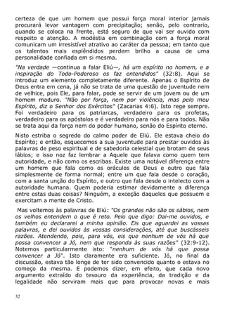 certeza de que um homem que possui força moral interior jamais
procurará levar vantagem com precipitação; senão, pelo contrario,
quando se coloca na frente, está seguro de que vai ser ouvido com
respeito e atenção. A modéstia em combinação com a força moral
comunicam um irresistível atrativo ao caráter da pessoa; em tanto que
os talentos mais esplêndidos perdem brilho a causa de uma
personalidade confiada em si mesma.
"Na verdade —continua a falar Eliú—, há um espírito no homem, e a
inspiração do Todo-Poderoso os faz entendidos" (32:8). Aqui se
introduz um elemento completamente diferente. Apenas o Espírito de
Deus entra em cena, já não se trata de uma questão de juventude nem
de velhice, pois Ele, para falar, pode se servir de um jovem ou de um
homem maduro. "Não por força, nem por violência, mas pelo meu
Espírito, diz o Senhor dos Exércitos" (Zacarias 4:6). Isto rege sempre.
Foi verdadeiro para os patriarcas, verdadeiro para os profetas,
verdadeiro para os apóstolos e é verdadeiro para nós e para todos. Não
se trata aqui da força nem do poder humano, senão do Espírito eterno.
Nisto estriba o segredo do calmo poder de Eliú. Ele estava cheio do
Espírito; e então, esquecemos a sua juventude para prestar ouvidos às
palavras de peso espiritual e de sabedoria celestial que brotam de seus
lábios; e isso noz faz lembrar a Aquele que falava como quem tem
autoridade, e não como os escribas. Existe uma notável diferença entre
um homem que fala como os oráculos de Deus e outro que fala
simplesmente de forma normal; entre um que fala desde o coração,
com a santa unção do Espírito, e outro que fala desde o intelecto com a
autoridade humana. Quem poderia estimar devidamente a diferença
entre estas duas coisas? Ninguém, a exceção daqueles que possuem e
exercitam a mente de Cristo.
Mas voltemos às palavras de Eliú: "Os grandes não são os sábios, nem
os velhos entendem o que é reto. Pelo que digo: Dai-me ouvidos, e
também eu declararei a minha opinião. Eis que aguardei as vossas
palavras, e dei ouvidos às vossas considerações, até que buscásseis
razões. Atendendo, pois, para vós, eis que nenhum de vós há que
possa convencer a Jó, nem que responda às suas razões" (32:9-12).
Notemos particularmente isto: "nenhum de vós há que possa
convencer a Jó". Isto claramente era suficiente. Jó, no final da
discussão, estava tão longe de ter sido convencido quanto o estava no
começo da mesma. E podemos dizer, em efeito, que cada novo
argumento extraído do tesouro da experiência, da tradição e da
legalidade não serviram mais que para provocar novas e mais
32
 
