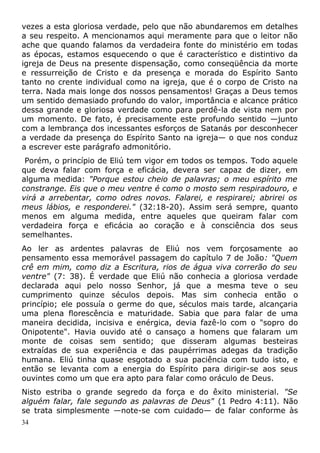 vezes a esta gloriosa verdade, pelo que não abundaremos em detalhes
a seu respeito. A mencionamos aqui meramente para que o leitor não
ache que quando falamos da verdadeira fonte do ministério em todas
as épocas, estamos esquecendo o que é característico e distintivo da
igreja de Deus na presente dispensação, como conseqüência da morte
e ressurreição de Cristo e da presença e morada do Espírito Santo
tanto no crente individual como na igreja, que é o corpo de Cristo na
terra. Nada mais longe dos nossos pensamentos! Graças a Deus temos
um sentido demasiado profundo do valor, importância e alcance prático
dessa grande e gloriosa verdade como para perdê-la de vista nem por
um momento. De fato, é precisamente este profundo sentido —junto
com a lembrança dos incessantes esforços de Satanás por desconhecer
a verdade da presença do Espírito Santo na igreja— o que nos conduz
a escrever este parágrafo admonitório.
Porém, o princípio de Eliú tem vigor em todos os tempos. Todo aquele
que deva falar com força e eficácia, devera ser capaz de dizer, em
alguma medida: "Porque estou cheio de palavras; o meu espírito me
constrange. Eis que o meu ventre é como o mosto sem respiradouro, e
virá a arrebentar, como odres novos. Falarei, e respirarei; abrirei os
meus lábios, e responderei." (32:18-20). Assim será sempre, quanto
menos em alguma medida, entre aqueles que queiram falar com
verdadeira força e eficácia ao coração e à consciência dos seus
semelhantes.
Ao ler as ardentes palavras de Eliú nos vem forçosamente ao
pensamento essa memorável passagem do capítulo 7 de João: "Quem
crê em mim, como diz a Escritura, rios de água viva correrão do seu
ventre" (7: 38). É verdade que Eliú não conhecia a gloriosa verdade
declarada aqui pelo nosso Senhor, já que a mesma teve o seu
cumprimento quinze séculos depois. Mas sim conhecia então o
princípio; ele possuía o germe do que, séculos mais tarde, alcançaria
uma plena florescência e maturidade. Sabia que para falar de uma
maneira decidida, incisiva e enérgica, devia fazê-lo com o "sopro do
Onipotente". Havia ouvido até o cansaço a homens que falaram um
monte de coisas sem sentido; que disseram algumas besteiras
extraídas de sua experiência e das paupérrimas adegas da tradição
humana. Eliú tinha quase esgotado a sua paciência com tudo isto, e
então se levanta com a energia do Espírito para dirigir-se aos seus
ouvintes como um que era apto para falar como oráculo de Deus.
Nisto estriba o grande segredo da força e do êxito ministerial. "Se
alguém falar, fale segundo as palavras de Deus" (1 Pedro 4:11). Não
se trata simplesmente —note-se com cuidado— de falar conforme às
34
 