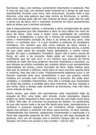Escrituras: algo, com certeza, sumamente importante e essencial. Mas
é mais do que isso. Um homem pode levantar-se e dirigir-se aos seus
semelhantes durante uma hora, sem pronunciar, durante todo o seu
discurso, uma sola palavra que seja contra as Escrituras; e, porém,
todo esse tempo pode não ter sido oráculo de Deus; pode não ter sido
o porta-voz de Deus nem o expositor presente em Seus pensamentos
para as almas que o tenham escutado.
Isto é especialmente solene, e demanda a séria consideração de parte
de todos aqueles que são chamados a abrir os seus lábios em meio do
povo de Deus. Uma coisa é expor certa quantidade de conceitos
corretos e verdadeiros, e outra ser o veículo de comunicação vivente
entre o mesmíssimo coração de Deus e as almas do Seu povo. Isto
último —e somente isso— é o que constitui a essência do verdadeiro
ministério. Um homem que fala como oráculo de Deus levará a
consciência dos seus ouvintes à luz mesma da presença divina, a ponto
tal que cada canto do coração ficará descoberto, e centro moral,
tocado. Eis aqui o verdadeiro ministério. Quem não é assim carece de
força, de valor e de proveito. Nada pode ser mais deplorável e
humilhante que ter que ouvir a um homem que procura de forma
evidente se valer dos seus próprios recursos miseráveis e escassos, ou
que oferece ao público verdades por conduto alheio e por pensamentos
emprestados de outros, como mercador de féria. Nada melhor para
eles que se chamar a silêncio, tanto para os seus ouvintes quanto para
si mesmos. Mas isto não é tudo. Freqüentemente podemos ouvir a um
homem expondo ante seus semelhantes o que sua própria mente
meditou em privado com muito interesse e proveito. Ele pode dizer
verdades, e verdades importantes; mas não a verdade que necessitam
as almas dos santos, a verdade para esse momento. No que respeita a
seu tema, falou o tempo todo conforme as Escrituras, mas não falou
como oráculo de Deus.
Assim sendo, que todos nós aprendamos esta importante lição da
atuação de Eliú; uma lição, sem dúvida, muito necessária. Alguns
podem se sentir dispostos a dizer que se trata de uma lição muito dura
e difícil. Mas não; se vivermos na presença do Senhor, no sentimento
de que não somos nada e de que Ele basta para todo, aprenderemos a
conhecer o precioso segredo de um ministério eficaz. Saberemos
apoiar-nos sempre e somente em Deus, para sermos, no bom sentido,
independentes dos homens; poderemos compreender o significado e a
força das seguintes palavras de Eliú: "Oxalá eu não faça aceitação de
pessoas, nem use de lisonjas com o homem! Porque não sei usar de
lisonjas; em breve me levaria o meu Criador." (32:21-22).
35
 
