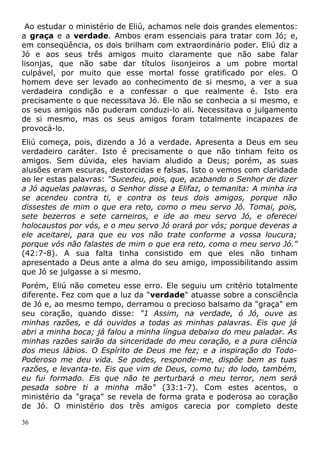 Ao estudar o ministério de Eliú, achamos nele dois grandes elementos:
a graça e a verdade. Ambos eram essenciais para tratar com Jó; e,
em conseqüência, os dois brilham com extraordinário poder. Eliú diz a
Jó e aos seus três amigos muito claramente que não sabe falar
lisonjas, que não sabe dar títulos lisonjeiros a um pobre mortal
culpável, por muito que esse mortal fosse gratificado por eles. O
homem deve ser levado ao conhecimento de si mesmo, a ver a sua
verdadeira condição e a confessar o que realmente é. Isto era
precisamente o que necessitava Jó. Ele não se conhecia a si mesmo, e
os seus amigos não puderam conduzi-lo ali. Necessitava o julgamento
de si mesmo, mas os seus amigos foram totalmente incapazes de
provocá-lo.
Eliú começa, pois, dizendo a Jó a verdade. Apresenta a Deus em seu
verdadeiro caráter. Isto é precisamente o que não tinham feito os
amigos. Sem dúvida, eles haviam aludido a Deus; porém, as suas
alusões eram escuras, destorcidas e falsas. Isto o vemos com claridade
ao ler estas palavras: "Sucedeu, pois, que, acabando o Senhor de dizer
a Jó aquelas palavras, o Senhor disse a Elifaz, o temanita: A minha ira
se acendeu contra ti, e contra os teus dois amigos, porque não
dissestes de mim o que era reto, como o meu servo Jó. Tomai, pois,
sete bezerros e sete carneiros, e ide ao meu servo Jó, e oferecei
holocaustos por vós, e o meu servo Jó orará por vós; porque deveras a
ele aceitarei, para que eu vos não trate conforme a vossa loucura;
porque vós não falastes de mim o que era reto, como o meu servo Jó."
(42:7-8). A sua falta tinha consistido em que eles não tinham
apresentado a Deus ante a alma do seu amigo, impossibilitando assim
que Jó se julgasse a si mesmo.
Porém, Eliú não cometeu esse erro. Ele seguiu um critério totalmente
diferente. Fez com que a luz da "verdade" atuasse sobre a consciência
de Jó e, ao mesmo tempo, derramou o precioso balsamo da "graça" em
seu coração, quando disse: "1 Assim, na verdade, ó Jó, ouve as
minhas razões, e dá ouvidos a todas as minhas palavras. Eis que já
abri a minha boca; já falou a minha língua debaixo do meu paladar. As
minhas razões sairão da sinceridade do meu coração, e a pura ciência
dos meus lábios. O Espírito de Deus me fez; e a inspiração do Todo-
Poderoso me deu vida. Se podes, responde-me, dispõe bem as tuas
razões, e levanta-te. Eis que vim de Deus, como tu; do lodo, também,
eu fui formado. Eis que não te perturbará o meu terror, nem será
pesada sobre ti a minha mão" (33:1-7). Com estes acentos, o
ministério da "graça" se revela de forma grata e poderosa ao coração
de Jó. O ministério dos três amigos carecia por completo deste
36
 