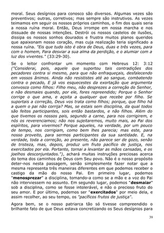 moral. Seus desígnios para conosco são diversos. Algumas vezes são
preventivos; outras, corretivos; mas sempre são instrutivos. As vezes
teimamos em seguir os nossos próprios caminhos, o fim dos quais seria
a nossa ruína moral. Então, Deus irrompe em nossa marcha e nos
dissuade de nossas intenções. Destrói os nossos castelos de ilusões,
dissipa os nossos sonhos dourados e frustra muitos planos queridos
que apaixonam nosso coração, mas cuja realização teria significado a
nossa ruína. "Eis que tudo isto é obra de Deus, duas e três vezes, para
com o homem, Para desviar a sua alma da perdição, e o alumiar com a
luz dos viventes." (33:29-30).
Se o leitor confrontar um momento com Hebreus 12: 3:12
("Considerai, pois, aquele que suportou tais contradições dos
pecadores contra si mesmo, para que não enfraqueçais, desfalecendo
em vossos ânimos. Ainda não resististes até ao sangue, combatendo
contra o pecado, E já vos esquecestes da exortação que argumenta
convosco como filhos: Filho meu, não desprezes a correção do Senhor,
e não desmaies quando, por ele, fores repreendido; Porque o Senhor
corrige o que ama, e açoita a qualquer que recebe por filho. Se
suportais a correção, Deus vos trata como filhos; porque, que filho há
a quem o pai não corrija? Mas, se estais sem disciplina, da qual todos
são feitos participantes, sois então bastardos, e não filhos. Além do
que tivemos os nossos pais, segundo a carne, para nos corrigirem, e
nós os reverenciamos; não nos sujeitaremos, muito mais, ao Pai dos
espíritos, para vivermos? Porque aqueles, na verdade, por um pouco
de tempo, nos corrigiam, como bem lhes parecia; mas este, para
nosso proveito, para sermos participantes da sua santidade. E, na
verdade, toda a correção, ao presente, não parece ser de gozo, senão
de tristeza, mas, depois, produz um fruto pacífico de justiça, nos
exercitados por ela. Portanto, tornai a levantar as mãos cansadas, e os
joelhos desconjuntados."), achará muitas instruções preciosas acerca
do tema dos caminhos de Deus com Seu povo. Não é o nosso propósito
deter-nos nesta passagem, senão simplesmente fazer notar que a
mesma representa três maneiras diferentes em que podemos receber o
castigo da mão do nosso Pai. Em primeiro lugar, podemos
"menosprezar" a disciplina, tomando-a como se a mão e a voz do Pai
não interviessem no assunto. Em segundo lugar, podemos "desmaiar"
sob a disciplina, como se fosse intolerável, e não o precioso fruto do
seu amor. E por último, podemos ser "exercitados" por meio dela, e
assim recolher, ao seu tempo, os "pacíficos frutos de justiça".
Agora bem, se o nosso patriarca tão só tivesse compreendido o
brilhante fato de que Deus estava concretizando os Seus desígnios para
39
 