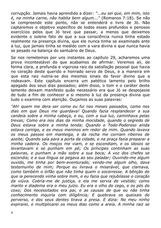 corrupção. Jamais havia aprendido a dizer: "...eu sei que, em mim, isto
é, na minha carne, não habita bem algum..." (Romanos 7:18). Se não
se compreende este ponto, não se entenderá o livro de Jó. Não
captaremos o objetivo específico de todos esses profundos e penosos
exercícios pelos que Jó teve que passar, a menos que deixemos
evidente o solene fato de que a sua consciência nunca tinha estado
realmente na presença divina, que ele nunca tinha se examinado ante
a luz, que jamais tinha se medido com a vara divina e que nunca havia
se pesado na balança do santuário de Deus.
Se nos remetemos por uns instantes ao capítulo 29, acharemos uma
prova incontestável do que acabamos de afirmar. Veremos ali, de
forma clara, a profunda e vigorosa raiz da satisfação pessoal que havia
no coração deste querido e honrado servo de Deus, e a maneira em
que esta raiz nutria-se dos mesmos sinais do favor divino que a
rodeavam. Este capítulo encerra um patético lamento pelo brilho
apagado dos seus dias passados; além disso, o tom e o caráter deste
lamento deixam manifesto quão necessário era que Jó se despojasse
de tudo a fim de conhecer a si mesmo à luz da presença divina que
tudo o examina com atenção. Ouçamos as suas palavras:
"Ah! quem me dera ser como eu fui nos meses passados, como nos
dias em que Deus me guardava! Quando fazia resplandecer a sua
candeia sobre a minha cabeça, e eu, com a sua luz, caminhava pelas
trevas; Como era nos dias da minha mocidade, quando o segredo de
Deus estava sobre a minha tenda; Quando o Todo-Poderoso ainda
estava comigo, e os meus meninos em redor de mim. Quando lavava
os meus passos em manteiga, e da rocha me corriam ribeiros de
azeite; Quando saía para a porta da cidade, e na praça fazia preparar a
minha cadeira. Os moços me viam, e se escondiam, e os idosos se
levantavam e se punham em pé; Os príncipes continham as suas
palavras, e punham a mão sobre a sua boca; A voz dos chefes se
escondia; e a sua língua se pegava ao seu paladar; Ouvindo-me algum
ouvido, me tinha por bem-aventurado; vendo-me algum olho, dava
testemunho de mim; Porque eu livrava o miserável, que clamava,
como também o órfão que não tinha quem o socorresse. A bênção do
que ia perecendo vinha sobre mim, e eu fazia que rejubilasse o coração
da viúva. Cobria-me de justiça, e ela me servia de vestido; como
manto e diadema era o meu juízo. Eu era o olho do cego, e os pés do
coxo; Dos necessitados era pai, e as causas de que eu não tinha
conhecimento inquiria com diligência; E quebrava os queixais do
perverso, e dos seus dentes tirava a presa. E dizia: No meu ninho
expirarei, e multiplicarei os meus dias como a areia. A minha raiz se
4
 