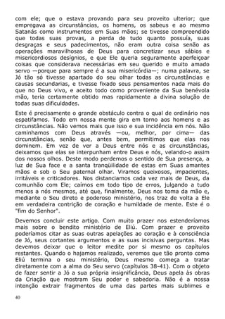 com ele; que o estava provando para seu proveito ulterior; que
empregava as circunstâncias, os homens, os sabeus e ao mesmo
Satanás como instrumentos em Suas mãos; se tivesse compreendido
que todas suas provas, a perda de tudo quanto possuía, suas
desgraças e seus padecimentos, não eram outra coisa senão as
operações maravilhosas de Deus para concretizar seus sábios e
misericordiosos desígnios, e que Ele queria seguramente aperfeiçoar
coisas que considerava necessárias em seu querido e muito amado
servo —porque para sempre é a sua misericórdia—; numa palavra, se
Jó tão só tivesse apartado do seu olhar todas as circunstâncias e
causas secundarias, e tivesse fixado seus pensamentos nada mais do
que no Deus vivo, e aceito todo como proveniente da Sua benévola
mão, teria certamente obtido mas rapidamente a divina solução de
todas suas dificuldades.
Este é precisamente o grande obstáculo contra o qual de ordinário nos
espatifamos. Todo em nossa mente gira em torno aos homens e as
circunstâncias. Não vemos mais que isso e sua incidência em nós. Não
caminhamos com Deus através —ou, melhor, por cima— das
circunstâncias, senão que, antes bem, permitimos que elas nos
dominem. Em vez de ver a Deus entre nós e as circunstâncias,
deixamos que elas se interpunham entre Deus e nós, velando-o assim
dos nossos olhos. Deste modo perdemos o sentido de Sua presença, a
luz de Sua face e a santa tranqüilidade de estas em Suas amantes
mãos e sob o Seu paternal olhar. Viramos queixosos, impacientes,
irritáveis e criticadores. Nos distanciamos cada vez mais de Deus, da
comunhão com Ele; caímos em todo tipo de erros, julgando a tudo
menos a nós mesmos, até que, finalmente, Deus nos toma da mão e,
mediante o Seu direto e poderoso ministério, nos traz de volta a Ele
em verdadeira contrição de coração e humildade de mente. Este é o
"fim do Senhor".
Devemos concluir este artigo. Com muito prazer nos estenderíamos
mais sobre o bendito ministério de Eliú. Com prazer e proveito
poderíamos citar as suas outras apelações ao coração e à consciência
de Jó, seus cortantes argumentos e as suas incisivas perguntas. Mas
devemos deixar que o leitor medite por si mesmo os capítulos
restantes. Quando o hajamos realizado, veremos que tão pronto como
Eliú termina o seu ministério, Deus mesmo começa a tratar
diretamente com a alma do Seu servo (capítulos 38-41). Com o objeto
de fazer sentir a Jó a sua própria insignificância, Deus apela às obras
da Criação que mostram Seu poder e sabedoria. Não é a nossa
intenção extrair fragmentos de uma das partes mais sublimes e
40
 