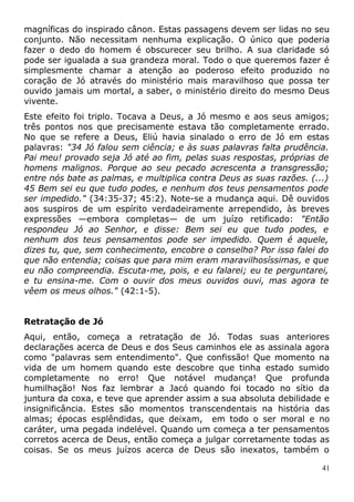 magníficas do inspirado cânon. Estas passagens devem ser lidas no seu
conjunto. Não necessitam nenhuma explicação. O único que poderia
fazer o dedo do homem é obscurecer seu brilho. A sua claridade só
pode ser igualada a sua grandeza moral. Todo o que queremos fazer é
simplesmente chamar a atenção ao poderoso efeito produzido no
coração de Jó através do ministério mais maravilhoso que possa ter
ouvido jamais um mortal, a saber, o ministério direito do mesmo Deus
vivente.
Este efeito foi triplo. Tocava a Deus, a Jó mesmo e aos seus amigos;
três pontos nos que precisamente estava tão completamente errado.
No que se refere a Deus, Eliú havia sinalado o erro de Jó em estas
palavras: "34 Jó falou sem ciência; e às suas palavras falta prudência.
Pai meu! provado seja Jó até ao fim, pelas suas respostas, próprias de
homens malignos. Porque ao seu pecado acrescenta a transgressão;
entre nós bate as palmas, e multiplica contra Deus as suas razões. (...)
45 Bem sei eu que tudo podes, e nenhum dos teus pensamentos pode
ser impedido." (34:35-37; 45:2). Note-se a mudança aqui. Dê ouvidos
aos suspiros de um espírito verdadeiramente arrependido, às breves
expressões —embora completas— de um juízo retificado: "Então
respondeu Jó ao Senhor, e disse: Bem sei eu que tudo podes, e
nenhum dos teus pensamentos pode ser impedido. Quem é aquele,
dizes tu, que, sem conhecimento, encobre o conselho? Por isso falei do
que não entendia; coisas que para mim eram maravilhosíssimas, e que
eu não compreendia. Escuta-me, pois, e eu falarei; eu te perguntarei,
e tu ensina-me. Com o ouvir dos meus ouvidos ouvi, mas agora te
vêem os meus olhos." (42:1-5).
Retratação de Jó
Aqui, então, começa a retratação de Jó. Todas suas anteriores
declarações acerca de Deus e dos Seus caminhos ele as assinala agora
como "palavras sem entendimento". Que confissão! Que momento na
vida de um homem quando este descobre que tinha estado sumido
completamente no erro! Que notável mudança! Que profunda
humilhação! Nos faz lembrar a Jacó quando foi tocado no sítio da
juntura da coxa, e teve que aprender assim a sua absoluta debilidade e
insignificância. Estes são momentos transcendentais na história das
almas; épocas esplêndidas, que deixam, em todo o ser moral e no
caráter, uma pegada indelével. Quando um começa a ter pensamentos
corretos acerca de Deus, então começa a julgar corretamente todas as
coisas. Se os meus juízos acerca de Deus são inexatos, também o
41
 