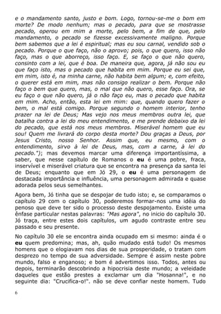 e o mandamento santo, justo e bom. Logo, tornou-se-me o bom em
morte? De modo nenhum; mas o pecado, para que se mostrasse
pecado, operou em mim a morte, pelo bem, a fim de que, pelo
mandamento, o pecado se fizesse excessivamente maligno. Porque
bem sabemos que a lei é espiritual; mas eu sou carnal, vendido sob o
pecado. Porque o que faço, não o aprovo; pois, o que quero, isso não
faço, mas o que aborreço, isso faço. E, se faço o que não quero,
consinto com a lei, que é boa. De maneira que, agora, já não sou eu
que faço isto, mas o pecado que habita em mim. Porque eu sei que,
em mim, isto é, na minha carne, não habita bem algum; e, com efeito,
o querer está em mim, mas não consigo realizar o bem. Porque não
faço o bem que quero, mas, o mal que não quero, esse faço. Ora, se
eu faço o que não quero, já o não faço eu, mas o pecado que habita
em mim. Acho, então, esta lei em mim: que, quando quero fazer o
bem, o mal está comigo. Porque segundo o homem interior, tenho
prazer na lei de Deus; Mas vejo nos meus membros outra lei, que
batalha contra a lei do meu entendimento, e me prende debaixo da lei
do pecado, que está nos meus membros. Miserável homem que eu
sou! Quem me livrará do corpo desta morte? Dou graças a Deus, por
Jesus Cristo, nosso Senhor. Assim que, eu mesmo, com o
entendimento, sirvo à lei de Deus, mas, com a carne, à lei do
pecado."); mas devemos marcar uma diferença importantíssima, a
saber, que nesse capítulo de Romanos o eu é uma pobre, fraca,
inservível e miserável criatura que se encontra na presença da santa lei
de Deus; enquanto que em Jó 29, o eu é uma personagem de
destacada importância e influência, uma personagem admirada e quase
adorada pelos seus semelhantes.
Agora bem, Jó tinha que se despojar de tudo isto; e, se comparamos o
capítulo 29 com o capítulo 30, poderemos formar-nos uma idéia do
penoso que deve ter sido o processo deste despojamento. Existe uma
ênfase particular nestas palavras: "Mas agora", no inicio do capítulo 30.
Jó traça, entre estes dois capítulos, um agudo contraste entre seu
passado e seu presente.
No capítulo 30 ele se encontra ainda ocupado em si mesmo: ainda é o
eu quem predomina; mas, ah, quão mudado está tudo! Os mesmos
homens que o elogiavam nos dias de sua prosperidade, o tratam com
desprezo no tempo de sua adversidade. Sempre é assim neste pobre
mundo, falso e enganoso; e bom é advertimos isso. Todos, antes ou
depois, terminarão descobrindo a hipocrisia deste mundo; a veleidade
daqueles que estão prestes a exclamar um dia "Hosanna!", e no
seguinte dia: "Crucifica-o!". não se deve confiar neste homem. Tudo
6
 