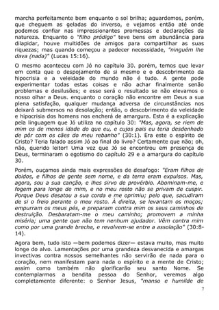 marcha perfeitamente bem enquanto o sol brilha; aguardemos, porém,
que cheguem as geladas do inverso, e vejamos então até onde
podemos confiar nas impressionantes promessas e declarações da
natureza. Enquanto o "filho pródigo" teve bens em abundância para
dilapidar, houve multidões de amigos para compartilhar as suas
riquezas; mas quando começou a padecer necessidade, "ninguém lhe
dava (nada)" (Lucas 15:16).
O mesmo aconteceu com Jó no capítulo 30. porém, temos que levar
em conta que o despojamento de si mesmo e o descobrimento da
hipocrisia e a veleidade do mundo não é tudo. A gente pode
experimentar todas estas coisas e não achar finalmente senão
problemas e desilusões; e esse será o resultado se não elevamos o
nosso olhar a Deus. enquanto o coração não encontre em Deus a sua
plena satisfação, qualquer mudança adversa de circunstâncias nos
deixará submersos na desolação; então, o descobrimento da veleidade
e hipocrisia dos homens nos encherá de amargura. Esta é a explicação
pela linguagem que Jó utiliza no capítulo 30: "Mas, agora, se riem de
mim os de menos idade do que eu, e cujos pais eu teria desdenhado
de pôr com os cães do meu rebanho" (30:1). Era este o espírito de
Cristo? Teria falado assim Jó ao final do livro? Certamente que não; oh,
não, querido leitor! Uma vez que Jó se encontrou em presença de
Deus, terminaram o egotismo do capítulo 29 e a amargura do capítulo
30.
Porém, ouçamos ainda mais expressões de desafogo: "Eram filhos de
doidos, e filhos de gente sem nome, e da terra eram expulsos. Mas,
agora, sou a sua canção, e lhes sirvo de provérbio. Abominam-me, e
fogem para longe de mim, e no meu rosto não se privam de cuspir.
Porque Deus desatou a sua corda e me oprimiu; pelo que, sacudiram
de si o freio perante o meu rosto. À direita, se levantam os moços;
empurram os meus pés, e preparam contra mim os seus caminhos de
destruição. Desbaratam-me o meu caminho; promovem a minha
miséria; uma gente que não tem nenhum ajudador. Vêm contra mim
como por uma grande brecha, e revolvem-se entre a assolação" (30:8-
14).
Agora bem, tudo isto —bem podemos dizer— estava muito, mas muito
longe do alvo. Lamentações por uma grandeza desvanecida e amargas
invectivas contra nossos semelhantes não servirão de nada para o
coração, nem manifestam para nada o espírito e a mente de Cristo;
assim como também não glorificarão seu santo Nome. Se
contemplarmos a bendita pessoa do Senhor, veremos algo
completamente diferente: o Senhor Jesus, "manso e humilde de
7
 