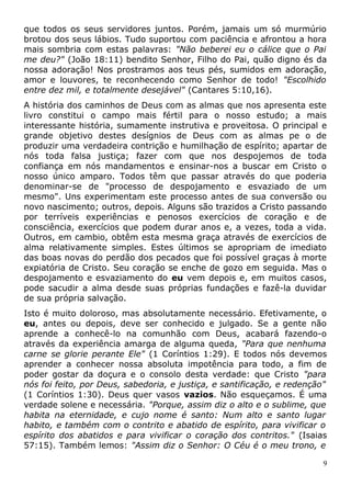 que todos os seus servidores juntos. Porém, jamais um só murmúrio
brotou dos seus lábios. Tudo suportou com paciência e afrontou a hora
mais sombria com estas palavras: "Não beberei eu o cálice que o Pai
me deu?" (João 18:11) bendito Senhor, Filho do Pai, quão digno és da
nossa adoração! Nos prostramos aos teus pés, sumidos em adoração,
amor e louvores, te reconhecendo como Senhor de todo! "Escolhido
entre dez mil, e totalmente desejável" (Cantares 5:10,16).
A história dos caminhos de Deus com as almas que nos apresenta este
livro constitui o campo mais fértil para o nosso estudo; a mais
interessante história, sumamente instrutiva e proveitosa. O principal e
grande objetivo destes desígnios de Deus com as almas pe o de
produzir uma verdadeira contrição e humilhação de espírito; apartar de
nós toda falsa justiça; fazer com que nos despojemos de toda
confiança em nós mandamentos e ensinar-nos a buscar em Cristo o
nosso único amparo. Todos têm que passar através do que poderia
denominar-se de "processo de despojamento e esvaziado de um
mesmo". Uns experimentam este processo antes de sua conversão ou
novo nascimento; outros, depois. Alguns são trazidos a Cristo passando
por terríveis experiências e penosos exercícios de coração e de
consciência, exercícios que podem durar anos e, a vezes, toda a vida.
Outros, em cambio, obtêm esta mesma graça através de exercícios de
alma relativamente simples. Estes últimos se apropriam de imediato
das boas novas do perdão dos pecados que foi possível graças à morte
expiatória de Cristo. Seu coração se enche de gozo em seguida. Mas o
despojamento e esvaziamento do eu vem depois e, em muitos casos,
pode sacudir a alma desde suas próprias fundações e fazê-la duvidar
de sua própria salvação.
Isto é muito doloroso, mas absolutamente necessário. Efetivamente, o
eu, antes ou depois, deve ser conhecido e julgado. Se a gente não
aprende a conhecê-lo na comunhão com Deus, acabará fazendo-o
através da experiência amarga de alguma queda, "Para que nenhuma
carne se glorie perante Ele" (1 Coríntios 1:29). E todos nós devemos
aprender a conhecer nossa absoluta impotência para todo, a fim de
poder gostar da doçura e o consolo desta verdade: que Cristo "para
nós foi feito, por Deus, sabedoria, e justiça, e santificação, e redenção"
(1 Coríntios 1:30). Deus quer vasos vazios. Não esqueçamos. É uma
verdade solene e necessária. "Porque, assim diz o alto e o sublime, que
habita na eternidade, e cujo nome é santo: Num alto e santo lugar
habito, e também com o contrito e abatido de espírito, para vivificar o
espírito dos abatidos e para vivificar o coração dos contritos." (Isaias
57:15). Também lemos: "Assim diz o Senhor: O Céu é o meu trono, e
9
 